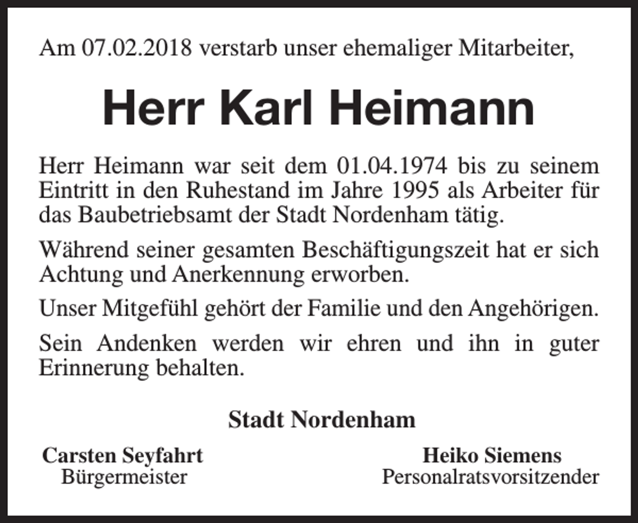 <p>Am 07.02.2018 verstarb unser ehemaliger Mitarbeiter,</p><p>Herr Karl Heimann<br />Herr Heimann war seit dem 01.04.1974 bis zu seinem<br />Eintritt in den Ruhestand im Jahre 1995 als Arbeiter für<br />das Baubetriebsamt der Stadt Nordenham tätig.<br />Während seiner gesamten Beschäftigungszeit hat er sich<br />Achtung und Anerkennung erworben.<br />Unser Mitgefühl gehört der Familie und den Angehörigen.<br />Sein Andenken werden wir ehren und ihn in guter<br />Erinnerung behalten.<br />Stadt Nordenham<br />Carsten Seyfahrt<br />Bürgermeister</p><p>Heiko Siemens<br />Personalratsvorsitzender</p>