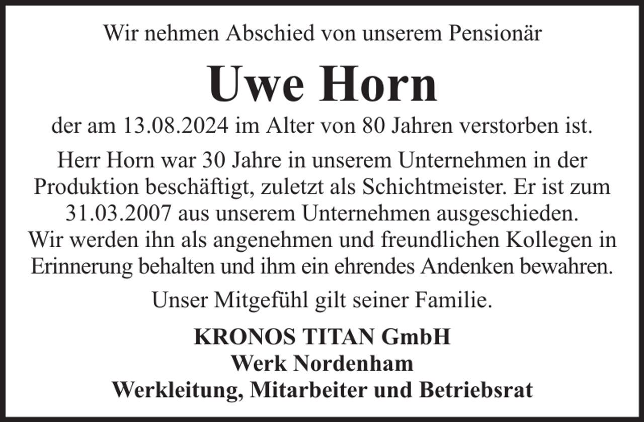 <p>Wir nehmen Abschied von unserem Pensionär</p><p>Uwe Horn</p><p>der am 13.08.2024 im Alter von 80 Jahren verstorben ist.<br />Herr Horn war 30 Jahre in unserem Unternehmen in der<br />Produktion beschäftigt, zuletzt als Schichtmeister. Er ist zum<br />31.03.2007 aus unserem Unternehmen ausgeschieden.<br />Wir werden ihn als angenehmen und freundlichen Kollegen in<br />Erinnerung behalten und ihm ein ehrendes Andenken bewahren.<br />Unser Mitgefühl gilt seiner Familie.<br />KRONOS TITAN GmbH<br />Werk Nordenham<br />Werkleitung, Mitarbeiter und Betriebsrat</p>