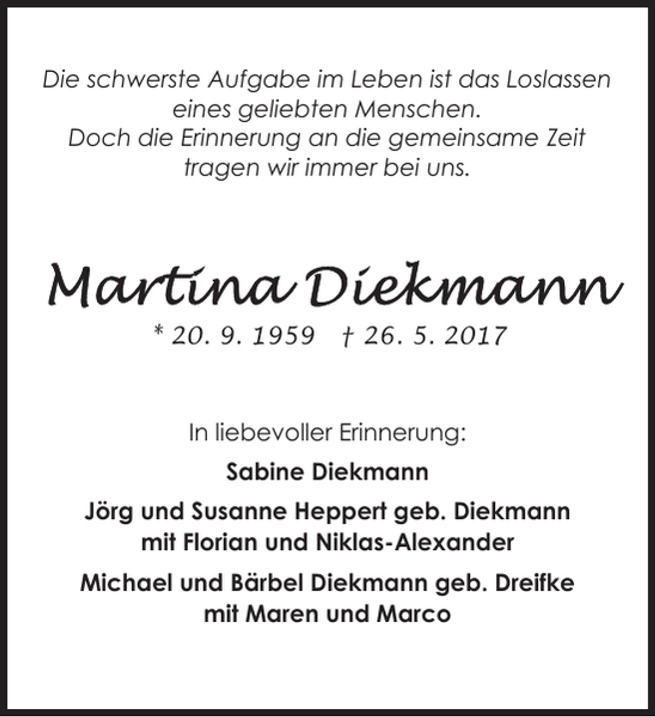 <p>Die schwerste Aufgabe im Leben ist das Loslassen<br />eines geliebten Menschen.<br />Doch die Erinnerung an die gemeinsame Zeit<br />tragen wir immer bei uns.</p><p>* 20. 9. 1959</p><p>† 26. 5. 2017</p><p>In liebevoller Erinnerung:<br />Sabine Diekmann<br />Jörg und Susanne Heppert geb. Diekmann<br />mit Florian und Niklas-Alexander<br />Michael und Bärbel Diekmann geb. Dreifke<br />mit Maren und Marco</p>