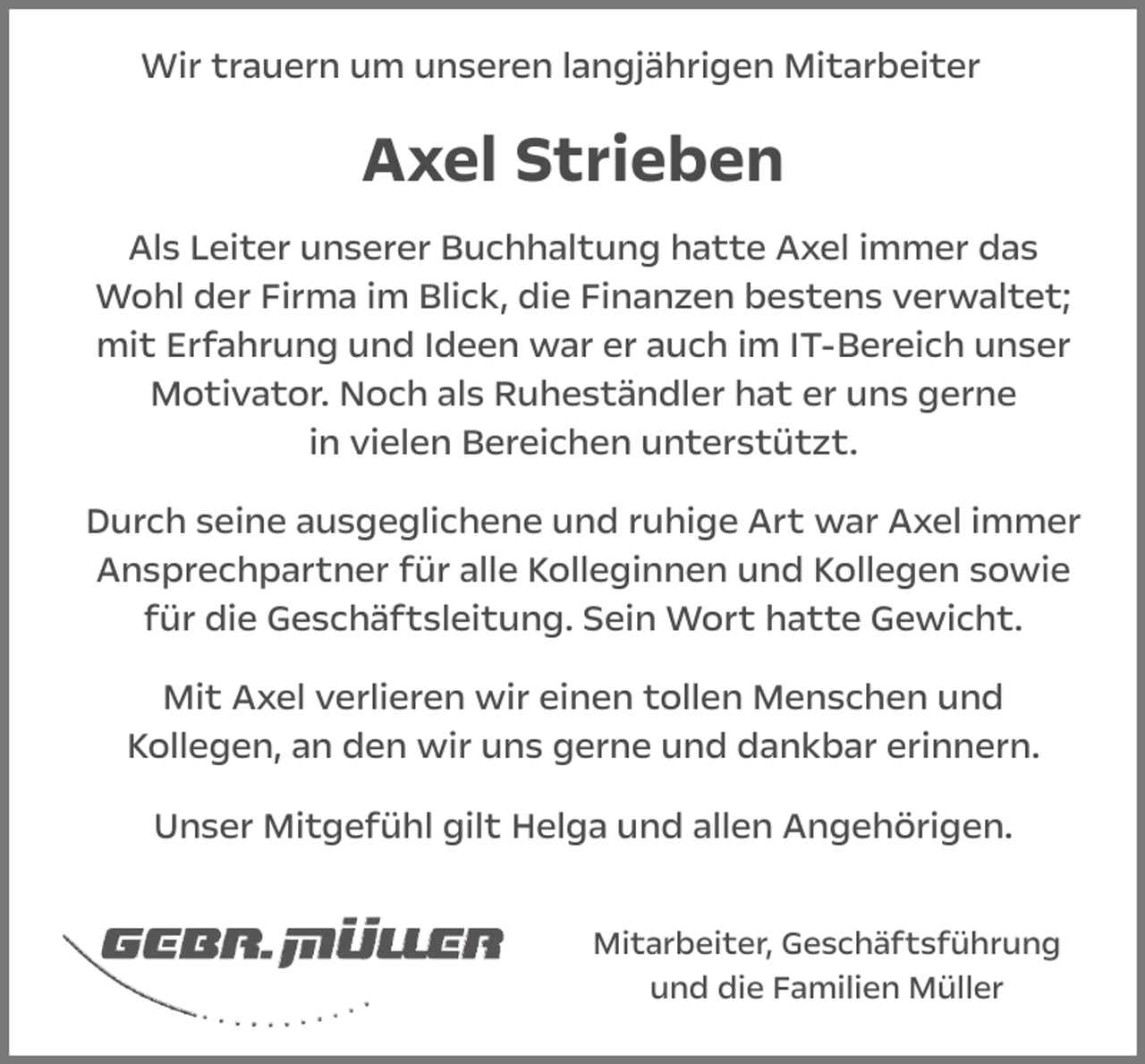 <p>Wir trauern um unseren langjährigen Mitarbeiter</p><p>Axel Strieben<br />Als Leiter unserer Buchhaltung hatte Axel immer das<br />Wohl der Firma im Blick, die Finanzen bestens verwaltet;<br />mit Erfahrung und Ideen war er auch im IT-Bereich unser<br />Motivator. Noch als Ruheständler hat er uns gerne<br />in vielen Bereichen unterstützt.<br />Durch seine ausgeglichene und ruhige Art war Axel immer<br />Ansprechpartner für alle Kolleginnen und Kollegen sowie<br />für die Geschäftsleitung. Sein Wort hatte Gewicht.<br />Mit Axel verlieren wir einen tollen Menschen und<br />Kollegen, an den wir uns gerne und dankbar erinnern.<br />Unser Mitgefühl gilt Helga und allen Angehörigen.<br />Mitarbeiter, Geschäftsführung<br />und die Familien Müller</p>