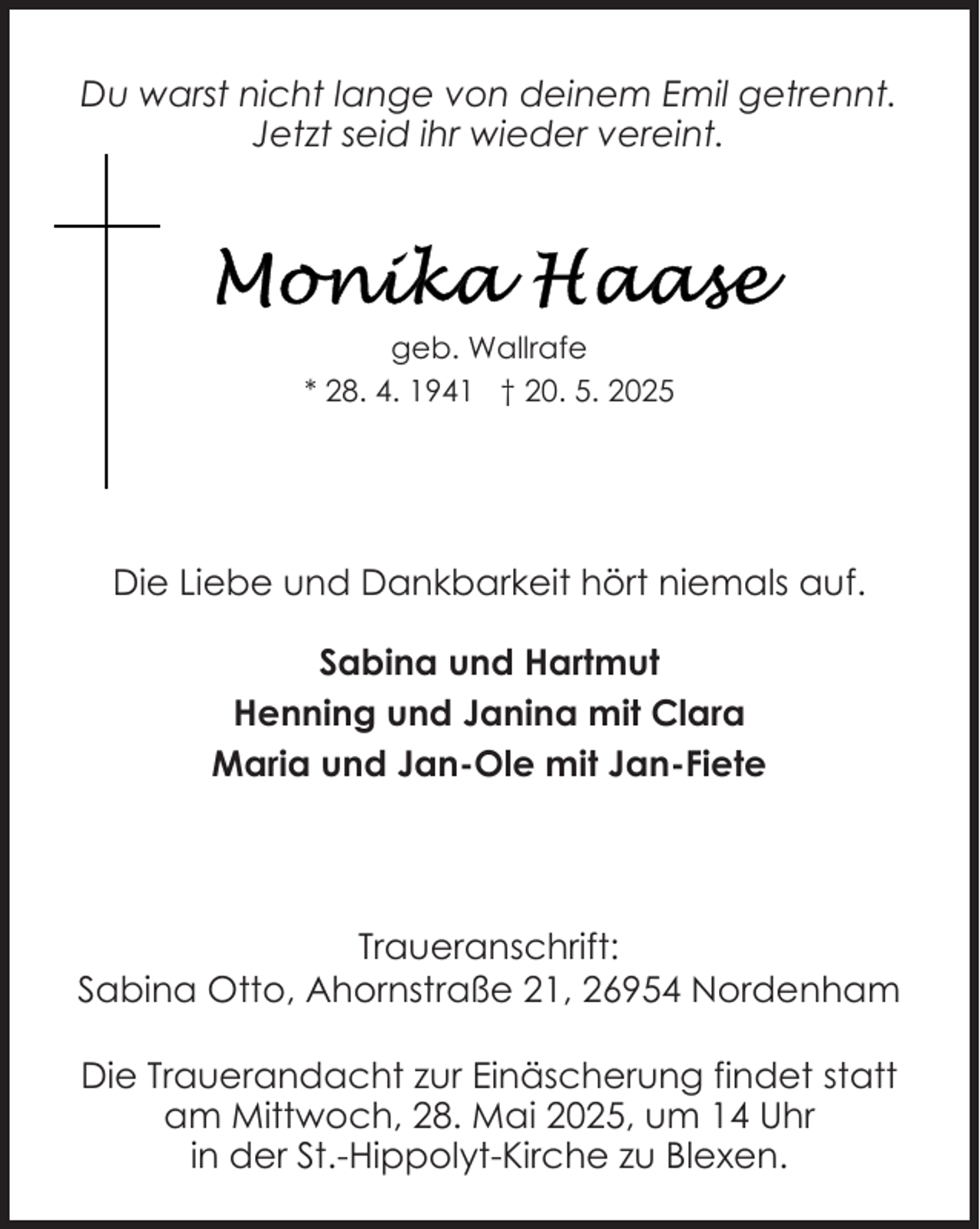<p>Du warst nicht lange von deinem Emil getrennt.<br />Jetzt seid ihr wieder vereint.</p>
<p>geb. Wallrafe<br />* 28. 4. 1941 † 20. 5. 2025</p>
<p>Die Liebe und Dankbarkeit hört niemals auf.<br />Sabina und Hartmut<br />Henning und Janina mit Clara<br />Maria und Jan-Ole mit Jan-Fiete</p>
<p>Traueranschrift:<br />Sabina Otto, Ahornstraße 21, 26954 Nordenham<br />Die Trauerandacht zur Einäscherung findet statt<br />am Mittwoch, 28. Mai 2025, um 14 Uhr<br />in der St.-Hippolyt-Kirche zu Blexen.</p>