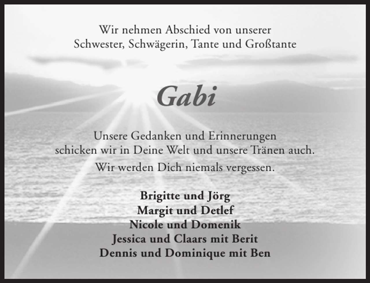 <p>Wir nehmen Abschied von unserer<br />Schwester, Schwägerin, Tante und Großtante</p><p>Gabi<br />Unsere Gedanken und Erinnerungen<br />schicken wir in Deine Welt und unsere Tränen auch.<br />Wir werden Dich niemals vergessen.<br />Brigitte und Jörg<br />Margit und Detlef<br />Nicole und Domenik<br />Jessica und Claars mit Berit<br />Dennis und Dominique mit Ben</p>