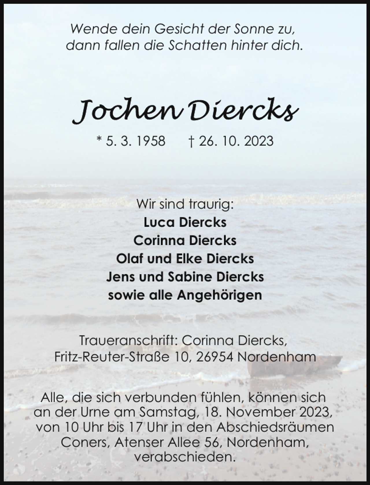 <p>Wende dein Gesicht der Sonne zu,<br />dann fallen die Schatten hinter dich.</p><p>* 5. 3. 1958</p><p>† 26. 10. 2023</p><p>Wir sind traurig:<br />Luca Diercks<br />Corinna Diercks<br />Olaf und Elke Diercks<br />Jens und Sabine Diercks<br />sowie alle Angehörigen<br />Traueranschrift: Corinna Diercks,<br />Fritz-Reuter-Straße 10, 26954 Nordenham<br />Alle, die sich verbunden fühlen, können sich<br />an der Urne am Samstag, 18. November 2023,<br />von 10 Uhr bis 17 Uhr in den Abschiedsräumen<br />Coners, Atenser Allee 56, Nordenham,<br />verabschieden.</p>