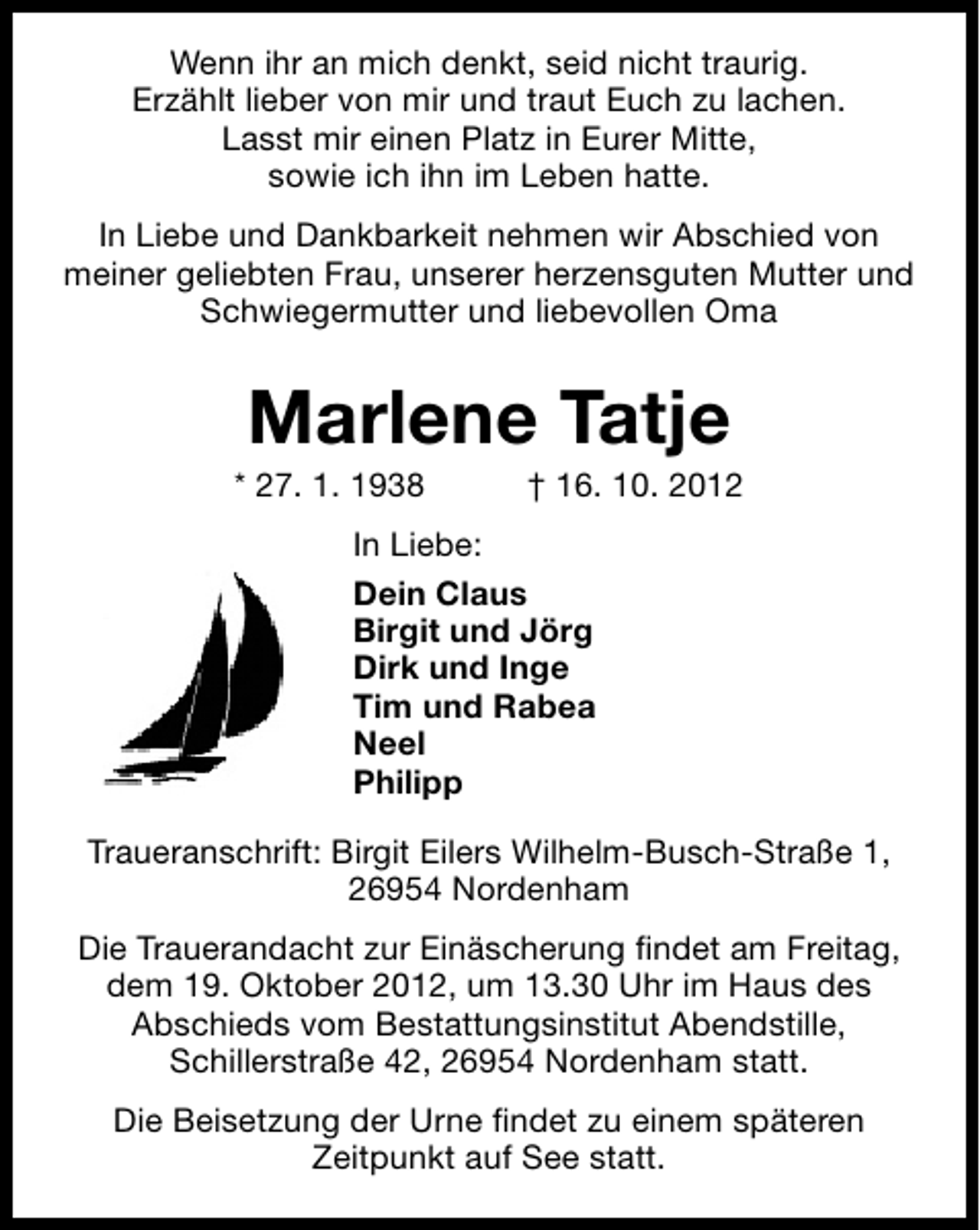 <p>Wenn ihr an mich denkt, seid nicht traurig.<br />Erzählt lieber von mir und traut Euch zu lachen.<br />Lasst mir einen Platz in Eurer Mitte,<br />sowie ich ihn im Leben hatte.<br />In Liebe und Dankbarkeit nehmen wir Abschied von<br />meiner geliebten Frau, unserer herzensguten Mutter und<br />Schwiegermutter und liebevollen Oma</p><p>Marlene Tatje</p><p>* 27. 1. 1938</p><p>† 16. 10. 2012</p><p>In Liebe:<br />Dein Claus<br />Birgit und Jörg<br />Dirk und Inge<br />Tim und Rabea<br />Neel<br />Philipp<br />Traueranschrift: Birgit Eilers Wilhelm-Busch-Straße 1,<br />26954 Nordenham<br />Die Trauerandacht zur Einäscherung ﬁndet am Freitag,<br />dem 19. Oktober 2012, um 13.30 Uhr im Haus des<br />Abschieds vom Bestattungsinstitut Abendstille,<br />Schillerstraße 42, 26954 Nordenham statt.<br />Die Beisetzung der Urne ﬁndet zu einem späteren<br />Zeitpunkt auf See statt.</p>
