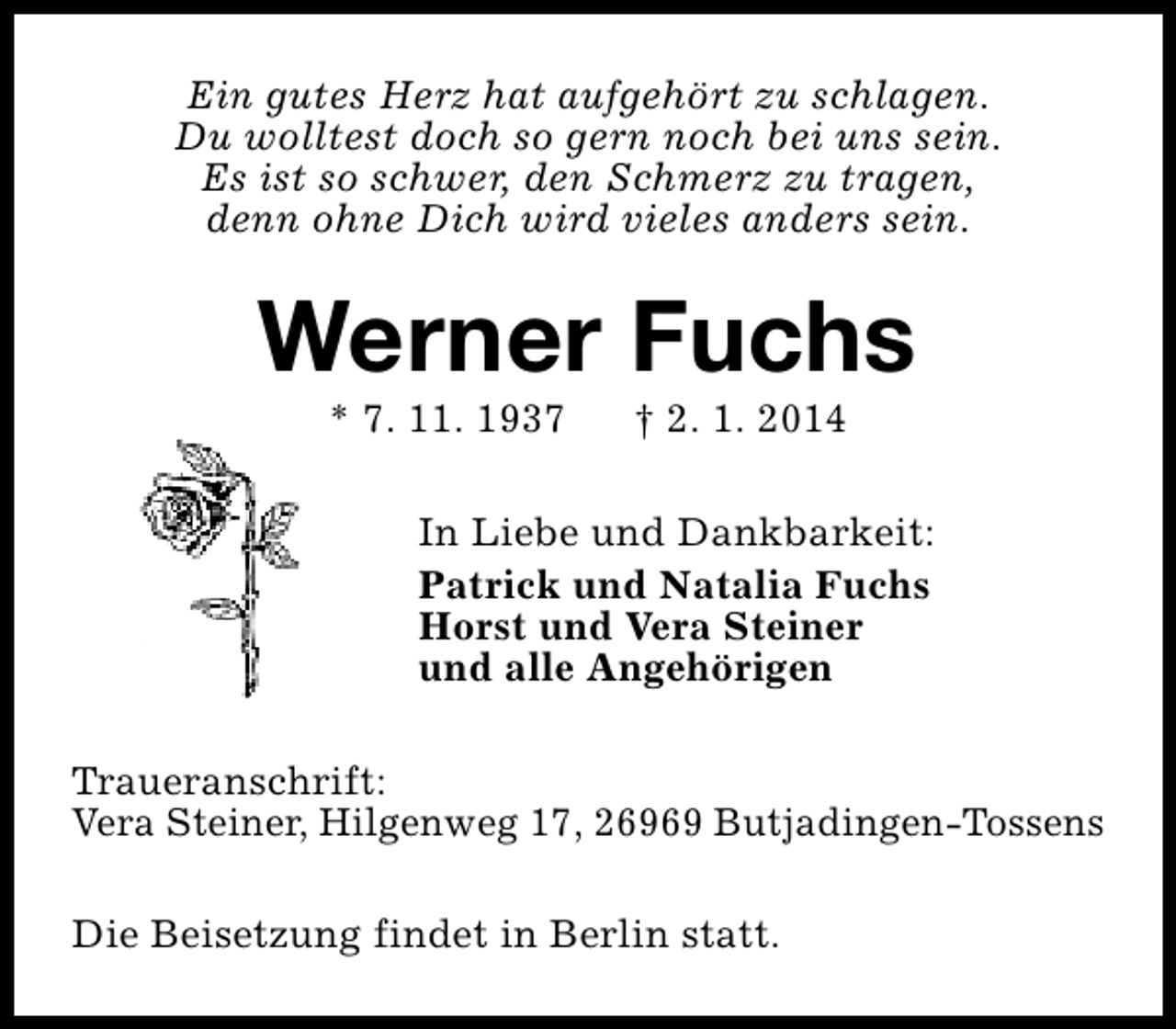 <p>Ein gutes Herz hat aufgehört zu schlagen.<br />Du wolltest doch so gern noch bei uns sein.<br />Es ist so schwer, den Schmerz zu tragen,<br />denn ohne Dich wird vieles anders sein.</p><p>Werner Fuchs<br />* 7. 11. 1937</p><p>† 2. 1. 2014</p><p>In Liebe und Dankbarkeit:<br />Patrick und Natalia Fuchs<br />Horst und Vera Steiner<br />und alle Angehörigen<br />Traueranschrift:<br />Vera Steiner, Hilgenweg 17, 26969 Butjadingen-Tossens<br />Die Beisetzung findet in Berlin statt.</p>