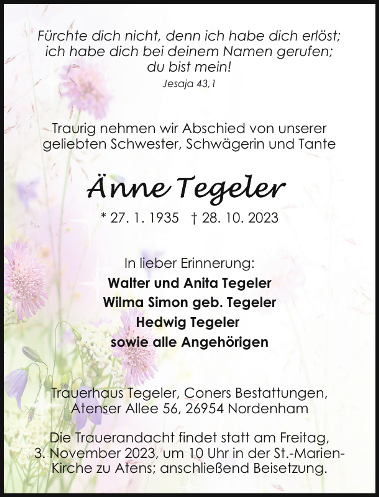 <p>Fürchte dich nicht, denn ich habe dich erlöst;<br />ich habe dich bei deinem Namen gerufen;<br />du bist mein!<br />Jesaja 43,1</p><p>Traurig nehmen wir Abschied von unserer<br />geliebten Schwester, Schwägerin und Tante</p><p>* 27. 1. 1935 † 28. 10. 2023<br />In lieber Erinnerung:<br />Walter und Anita Tegeler<br />Wilma Simon geb. Tegeler<br />Hedwig Tegeler<br />sowie alle Angehörigen<br />Trauerhaus Tegeler, Coners Bestattungen,<br />Atenser Allee 56, 26954 Nordenham<br />Die Trauerandacht findet statt am Freitag,<br />3. November 2023, um 10 Uhr in der St.-MarienKirche zu Atens; anschließend Beisetzung.</p>