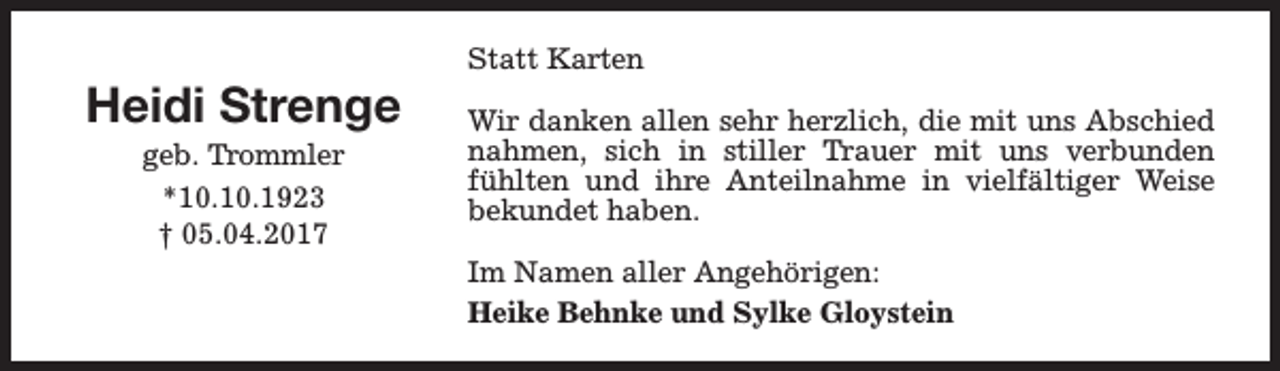 <p>Heidi Strenge<br />geb. Trommler<br />*10.10.1923<br />† 05.04.2017</p><p>Statt Karten<br />Wir danken allen sehr herzlich, die mit uns Abschied<br />nahmen, sich in stiller Trauer mit uns verbunden<br />fühlten und ihre Anteilnahme in vielfältiger Weise<br />bekundet haben.<br />Im Namen aller Angehörigen:<br />Heike Behnke und Sylke Gloystein</p>
