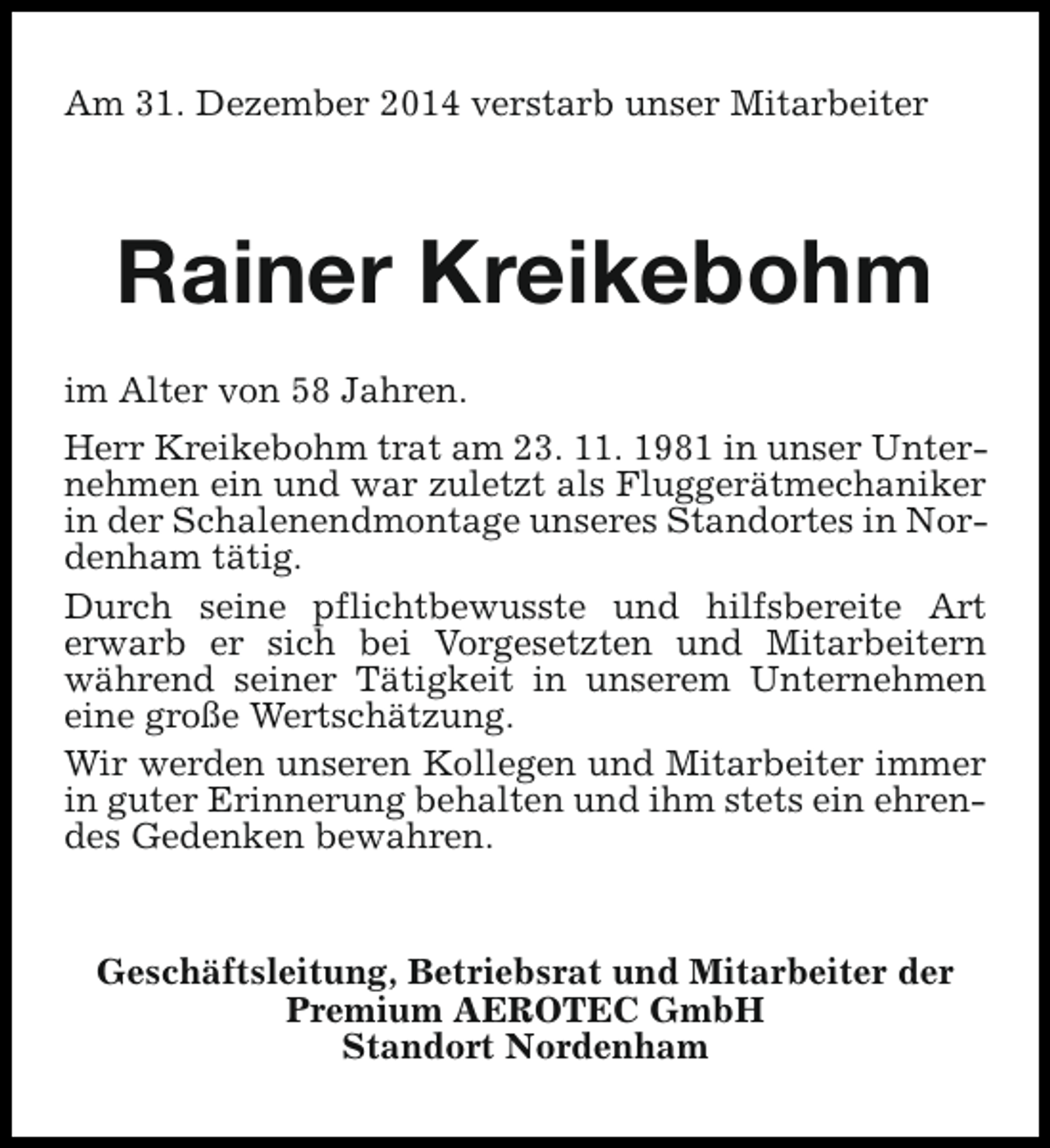 <p>Am 31. Dezember 2014 verstarb unser Mitarbeiter</p><p>Rainer Kreikebohm<br />im Alter von 58 Jahren.<br />Herr Kreikebohm trat am 23. 11. 1981 in unser Unternehmen ein und war zuletzt als Fluggerätmechaniker<br />in der Schalenendmontage unseres Standortes in Nordenham tätig.<br />Durch seine pflichtbewusste und hilfsbereite Art<br />erwarb er sich bei Vorgesetzten und Mitarbeitern<br />während seiner Tätigkeit in unserem Unternehmen<br />eine große Wertschätzung.<br />Wir werden unseren Kollegen und Mitarbeiter immer<br />in guter Erinnerung behalten und ihm stets ein ehrendes Gedenken bewahren.<br />Geschäftsleitung, Betriebsrat und Mitarbeiter der<br />Premium AEROTEC GmbH<br />Standort Nordenham</p>