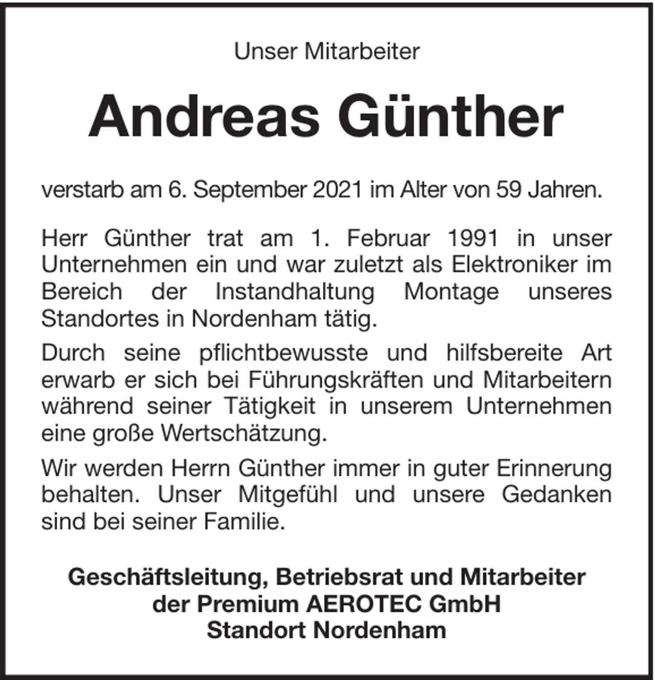 <p>Unser Mitarbeiter</p><p>Andreas Günther<br />verstarb am 6. September 2021 im Alter von 59 Jahren.<br />Herr Günther trat am 1. Februar 1991 in unser<br />Unternehmen ein und war zuletzt als Elektroniker im<br />Bereich der Instandhaltung Montage unseres<br />Standortes in Nordenham tätig.<br />Durch seine pflichtbewusste und hilfsbereite Art<br />erwarb er sich bei Führungskräften und Mitarbeitern<br />während seiner Tätigkeit in unserem Unternehmen<br />eine große Wertschätzung.<br />Wir werden Herrn Günther immer in guter Erinnerung<br />behalten. Unser Mitgefühl und unsere Gedanken<br />sind bei seiner Familie.<br />Geschäftsleitung, Betriebsrat und Mitarbeiter<br />der Premium AEROTEC GmbH<br />Standort Nordenham</p>