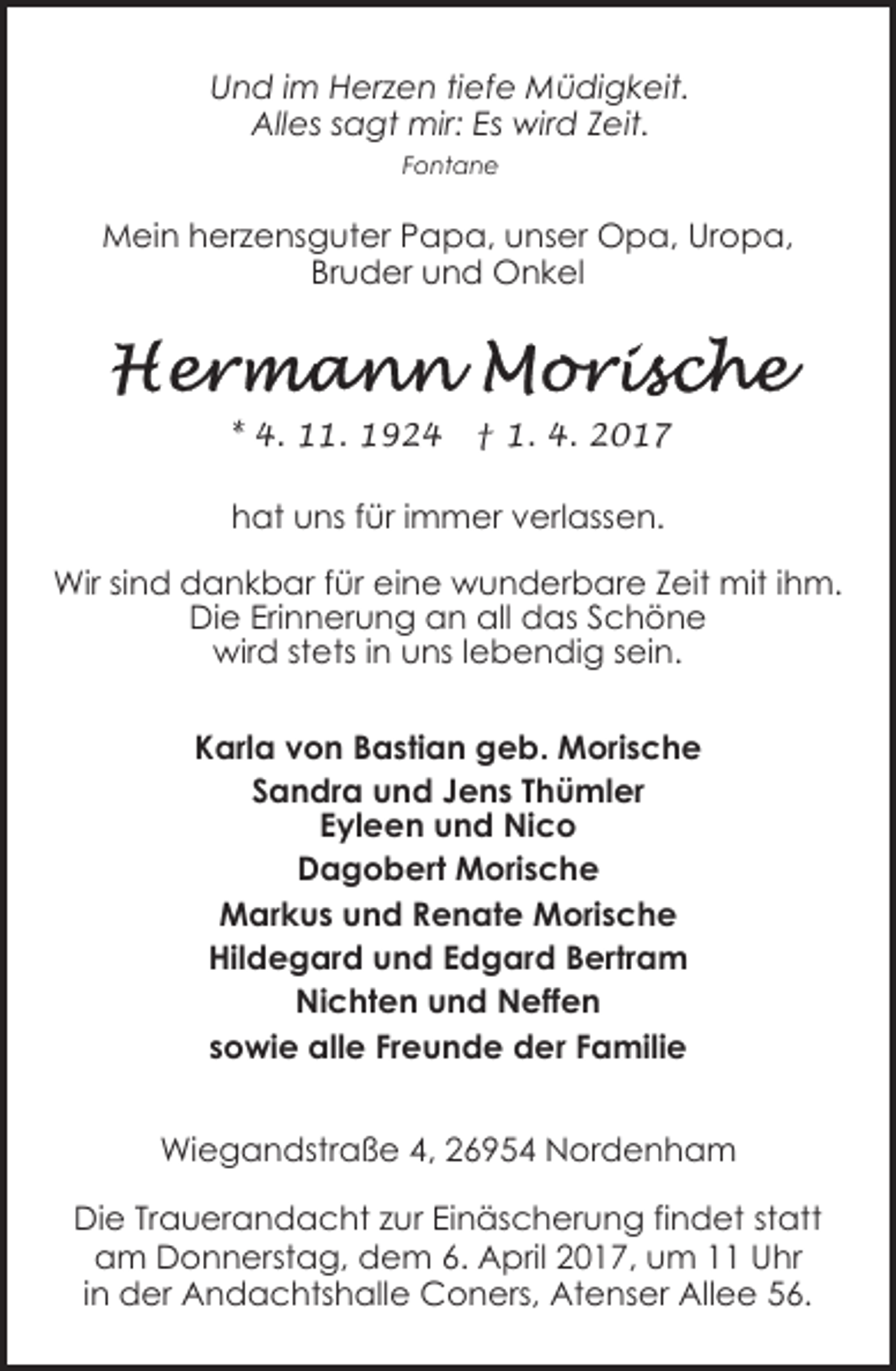 <p>Und im Herzen tiefe Müdigkeit.<br />Alles sagt mir: Es wird Zeit.<br />Fontane</p><p>Mein herzensguter Papa, unser Opa, Uropa,<br />Bruder und Onkel</p><p>* 4. 11. 1924</p><p>† 1. 4. 2017</p><p>hat uns für immer verlassen.<br />Wir sind dankbar für eine wunderbare Zeit mit ihm.<br />Die Erinnerung an all das Schöne<br />wird stets in uns lebendig sein.<br />Karla von Bastian geb. Morische<br />Sandra und Jens Thümler<br />Eyleen und Nico<br />Dagobert Morische<br />Markus und Renate Morische<br />Hildegard und Edgard Bertram<br />Nichten und Neffen<br />sowie alle Freunde der Familie<br />Wiegandstraße 4, 26954 Nordenham<br />Die Trauerandacht zur Einäscherung findet statt<br />am Donnerstag, dem 6. April 2017, um 11 Uhr<br />in der Andachtshalle Coners, Atenser Allee 56.</p>