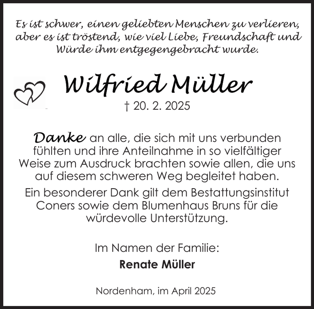 <p>Es ist schwer, einen geliebten Menschen zu verlieren,<br />aber es ist tröstend, wie viel Liebe, Freundschaft und<br />Würde ihm entgegengebracht wurde.</p>
<p>† 20. 2. 2025<br />an alle, die sich mit uns verbunden<br />fühlten und ihre Anteilnahme in so vielfältiger<br />Weise zum Ausdruck brachten sowie allen, die uns<br />auf diesem schweren Weg begleitet haben.<br />Ein besonderer Dank gilt dem Bestattungsinstitut<br />Coners sowie dem Blumenhaus Bruns für die<br />würdevolle Unterstützung.<br />Im Namen der Familie:<br />Renate Müller<br />Nordenham, im April 2025</p>