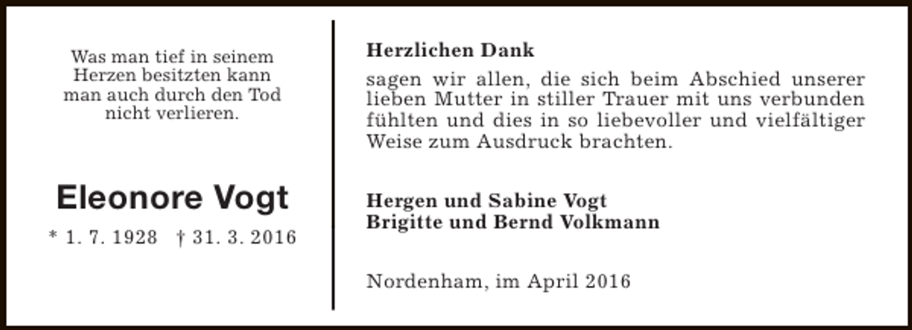 <p>Was man tief in seinem<br />Herzen besitzten kann<br />man auch durch den Tod<br />nicht verlieren.</p><p>Eleonore Vogt<br />* 1. 7. 1928 † 31. 3. 2016</p><p>Herzlichen Dank<br />sagen wir allen, die sich beim Abschied unserer<br />lieben Mutter in stiller Trauer mit uns verbunden<br />fühlten und dies in so liebevoller und vielfältiger<br />Weise zum Ausdruck brachten.<br />Hergen und Sabine Vogt<br />Brigitte und Bernd Volkmann<br />Nordenham, im April 2016</p>