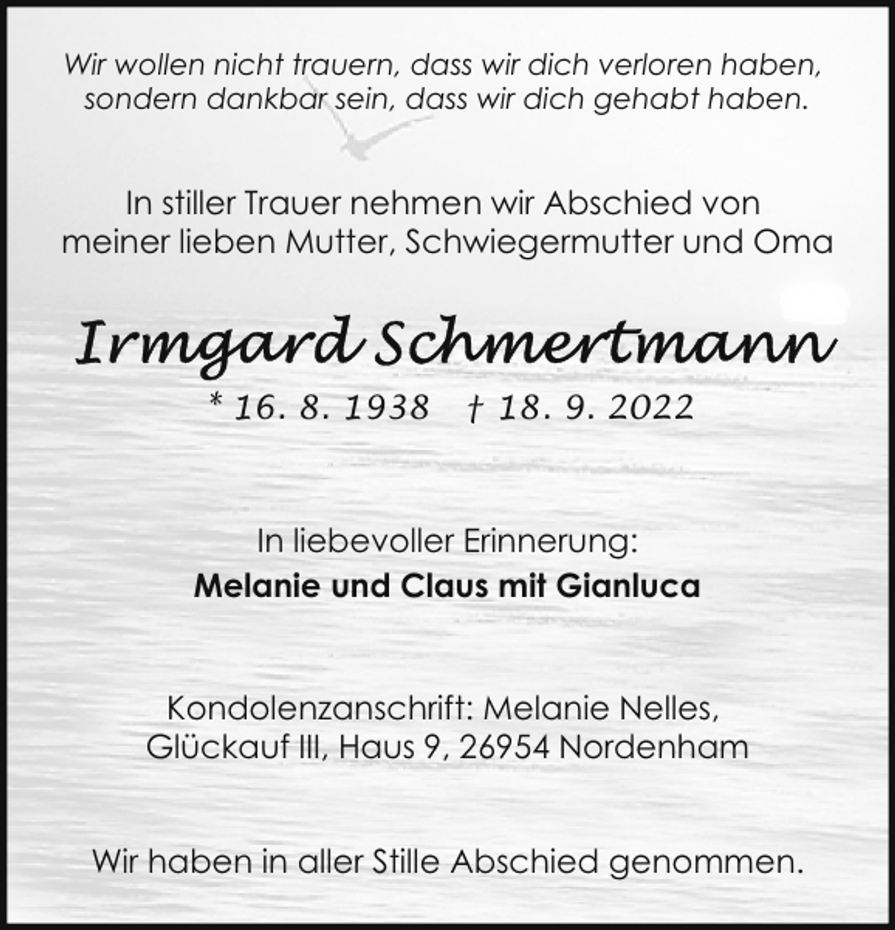 <p>Wir wollen nicht trauern, dass wir dich verloren haben,<br />sondern dankbar sein, dass wir dich gehabt haben.</p><p>In stiller Trauer nehmen wir Abschied von<br />meiner lieben Mutter, Schwiegermutter und Oma</p><p>* 16. 8. 1938</p><p>† 18. 9. 2022</p><p>In liebevoller Erinnerung:<br />Melanie und Claus mit Gianluca<br />Kondolenzanschrift: Melanie Nelles,<br />Glückauf III, Haus 9, 26954 Nordenham<br />Wir haben in aller Stille Abschied genommen.</p>