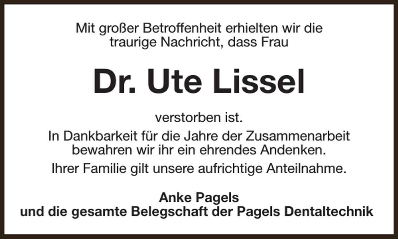<p>Mit großer Betroffenheit erhielten wir die<br />traurige Nachricht, dass Frau</p><p>Dr. Ute Lissel<br />verstorben ist.<br />In Dankbarkeit für die Jahre der Zusammenarbeit<br />bewahren wir ihr ein ehrendes Andenken.<br />Ihrer Familie gilt unsere aufrichtige Anteilnahme.<br />Anke Pagels<br />und die gesamte Belegschaft der Pagels Dentaltechnik</p>