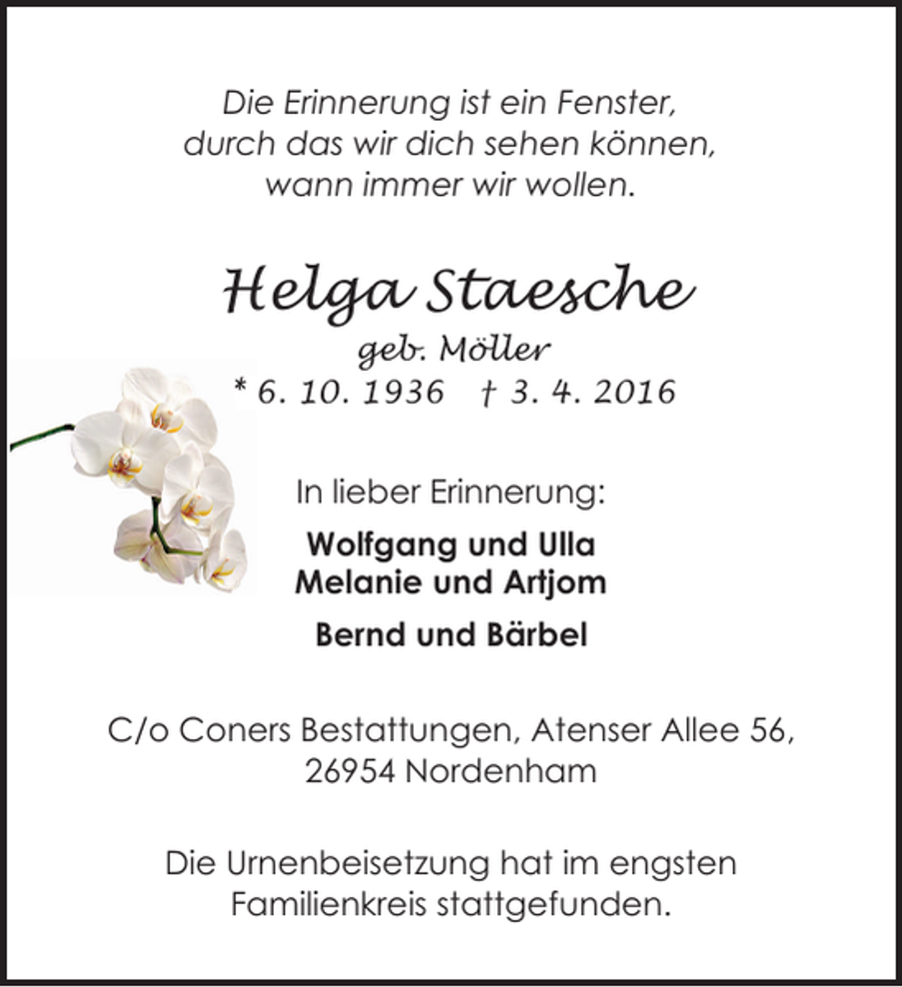 <p>Die Erinnerung ist ein Fenster,<br />durch das wir dich sehen können,<br />wann immer wir wollen.</p><p>Helga Staesche<br />geb. Möller<br />* 6. 10. 1936 † 3. 4. 2016</p><p>In lieber Erinnerung:<br />Wolfgang und Ulla<br />Melanie und Artjom<br />Bernd und Bärbel<br />C/o Coners Bestattungen, Atenser Allee 56,<br />26954 Nordenham<br />Die Urnenbeisetzung hat im engsten<br />Familienkreis stattgefunden.</p>