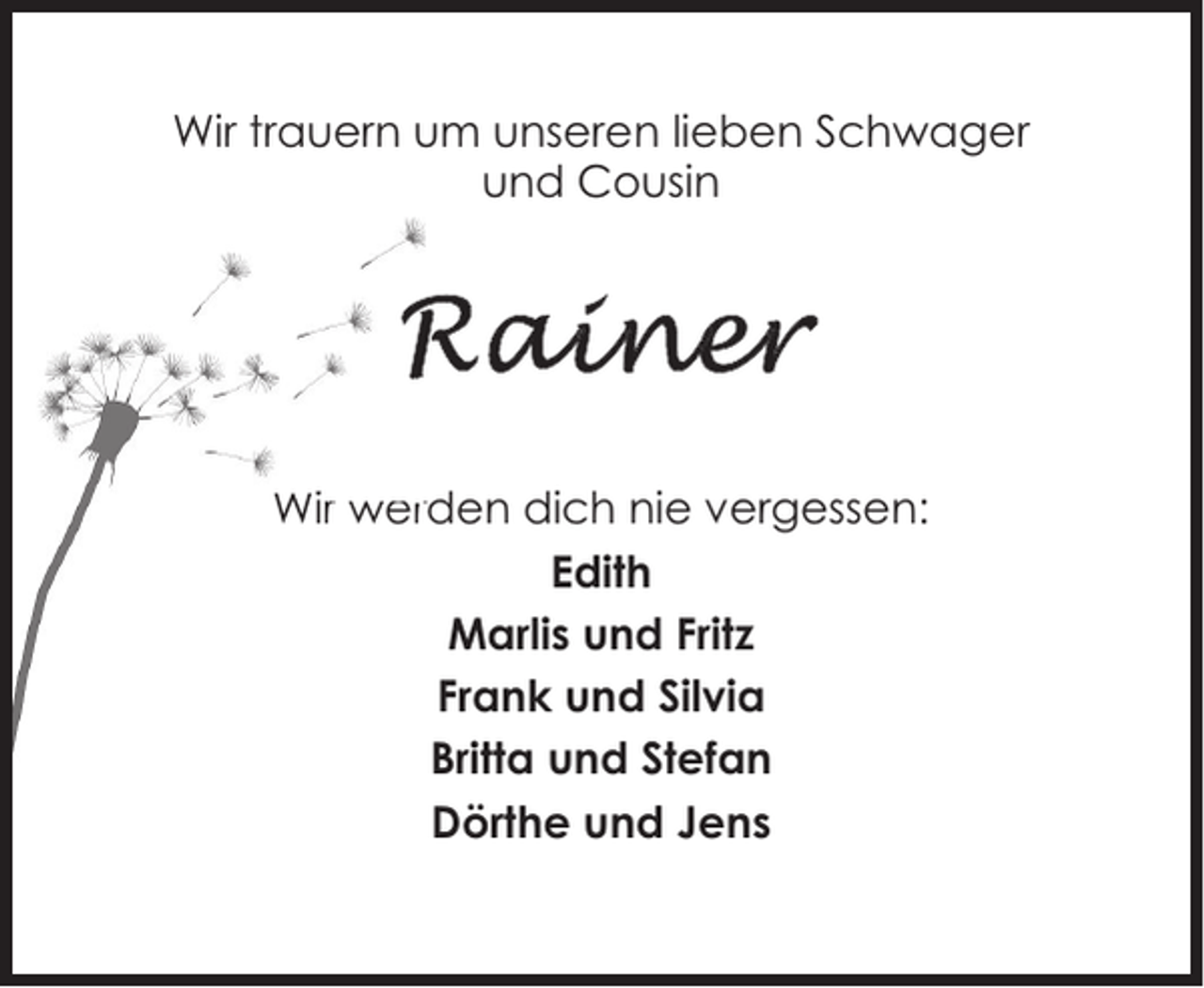 <p>Wir trauern um unseren lieben Schwager<br />und Cousin</p><p>Wir werden dich nie vergessen:<br />Edith<br />Marlis und Fritz<br />Frank und Silvia<br />Britta und Stefan<br />Dörthe und Jens</p>
