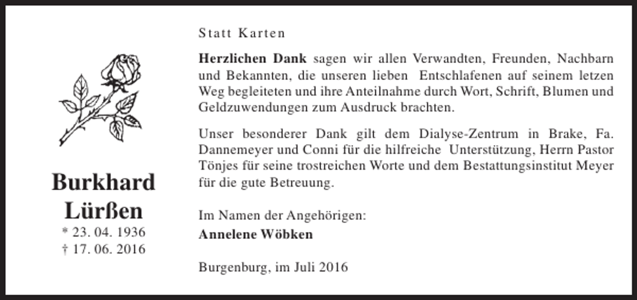 <p>St att K arten<br />Herzlichen Dank sagen wir allen Verwandten, Freunden, Nachbarn<br />und Bekannten, die unseren lieben Entschlafenen auf seinem letzen<br />Weg begleiteten und ihre Anteilnahme durch Wort, Schrift, Blumen und<br />Geldzuwendungen zum Ausdruck brachten.</p><p>Burkhard<br />Lürßen<br />* 23. 04. 1936<br />† 17. 06. 2016</p><p>Unser besonderer Dank gilt dem Dialyse-Zentrum in Brake, Fa.<br />Dannemeyer und Conni für die hilfreiche Unterstützung, Herrn Pastor<br />Tönjes für seine trostreichen Worte und dem Bestattungsinstitut Meyer<br />für die gute Betreuung.<br />Im Namen der Angehörigen:<br />Annelene Wöbken<br />Burgenburg, im Juli 2016</p>