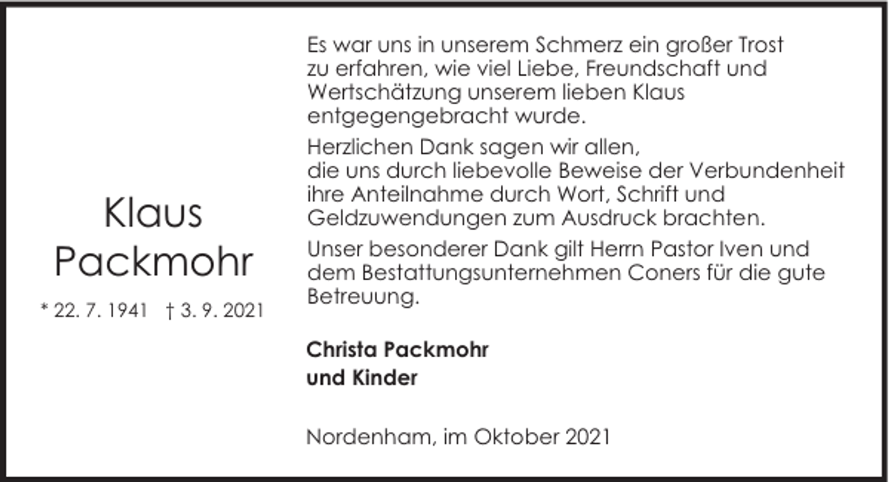 <p>Klaus<br />Packmohr<br />* 22. 7. 1941 † 3. 9. 2021</p><p>Es war uns in unserem Schmerz ein großer Trost<br />zu erfahren, wie viel Liebe, Freundschaft und<br />Wertschätzung unserem lieben Klaus<br />entgegengebracht wurde.<br />Herzlichen Dank sagen wir allen,<br />die uns durch liebevolle Beweise der Verbundenheit<br />ihre Anteilnahme durch Wort, Schrift und<br />Geldzuwendungen zum Ausdruck brachten.<br />Unser besonderer Dank gilt Herrn Pastor Iven und<br />dem Bestattungsunternehmen Coners für die gute<br />Betreuung.<br />Christa Packmohr<br />und Kinder<br />Nordenham, im Oktober 2021</p>