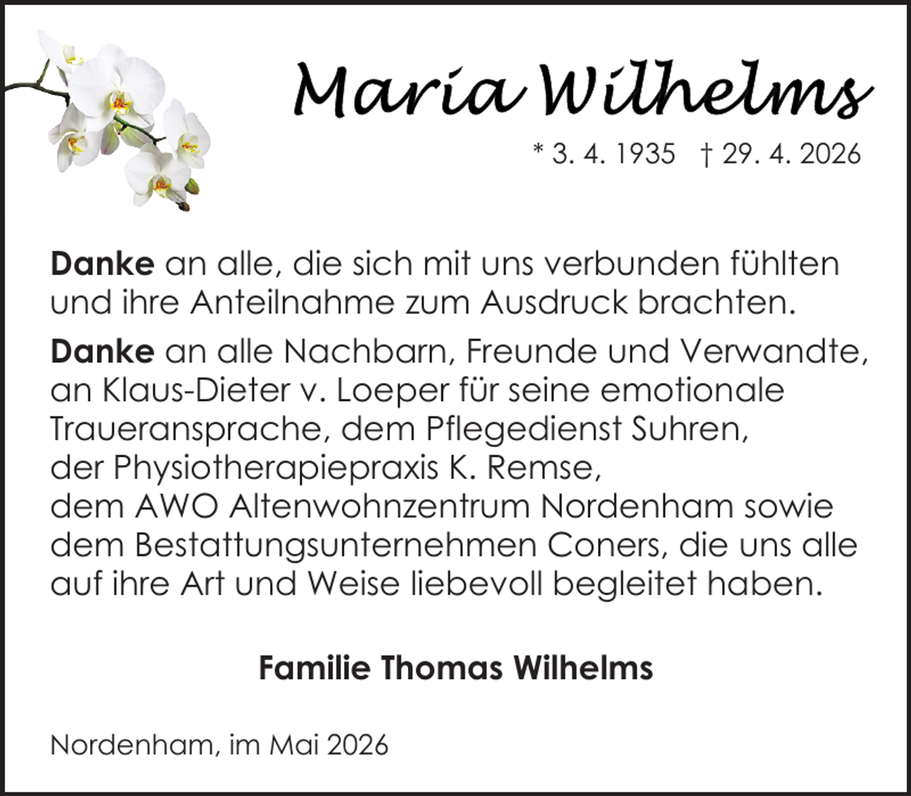 <p>* 3. 4. 1935 † 29. 4. 2026</p>
<p>Danke an alle, die sich mit uns verbunden fühlten<br />und ihre Anteilnahme zum Ausdruck brachten.<br />Danke an alle Nachbarn, Freunde und Verwandte,<br />an Klaus-Dieter v. Loeper für seine emotionale<br />Traueransprache, dem Pflegedienst Suhren,<br />der Physiotherapiepraxis K. Remse,<br />dem AWO Altenwohnzentrum Nordenham sowie<br />dem Bestattungsunternehmen Coners, die uns alle<br />auf ihre Art und Weise liebevoll begleitet haben.<br />Familie Thomas Wilhelms<br />Nordenham, im Mai 2026</p>