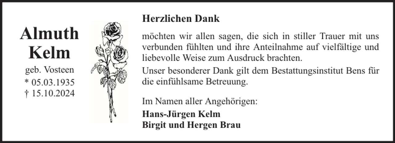 <p>Almuth<br />Kelm<br />geb. Vosteen<br />* 05.03.1935<br />† 15.10.2024</p><p>Herzlichen Dank<br />möchten wir allen sagen, die sich in stiller Trauer mit uns<br />verbunden fühlten und ihre Anteilnahme auf vielfältige und<br />liebevolle Weise zum Ausdruck brachten.<br />Unser besonderer Dank gilt dem Bestattungsinstitut Bens für<br />die einfühlsame Betreuung.<br />Im Namen aller Angehörigen:<br />Hans-Jürgen Kelm<br />Birgit und Hergen Brau</p>