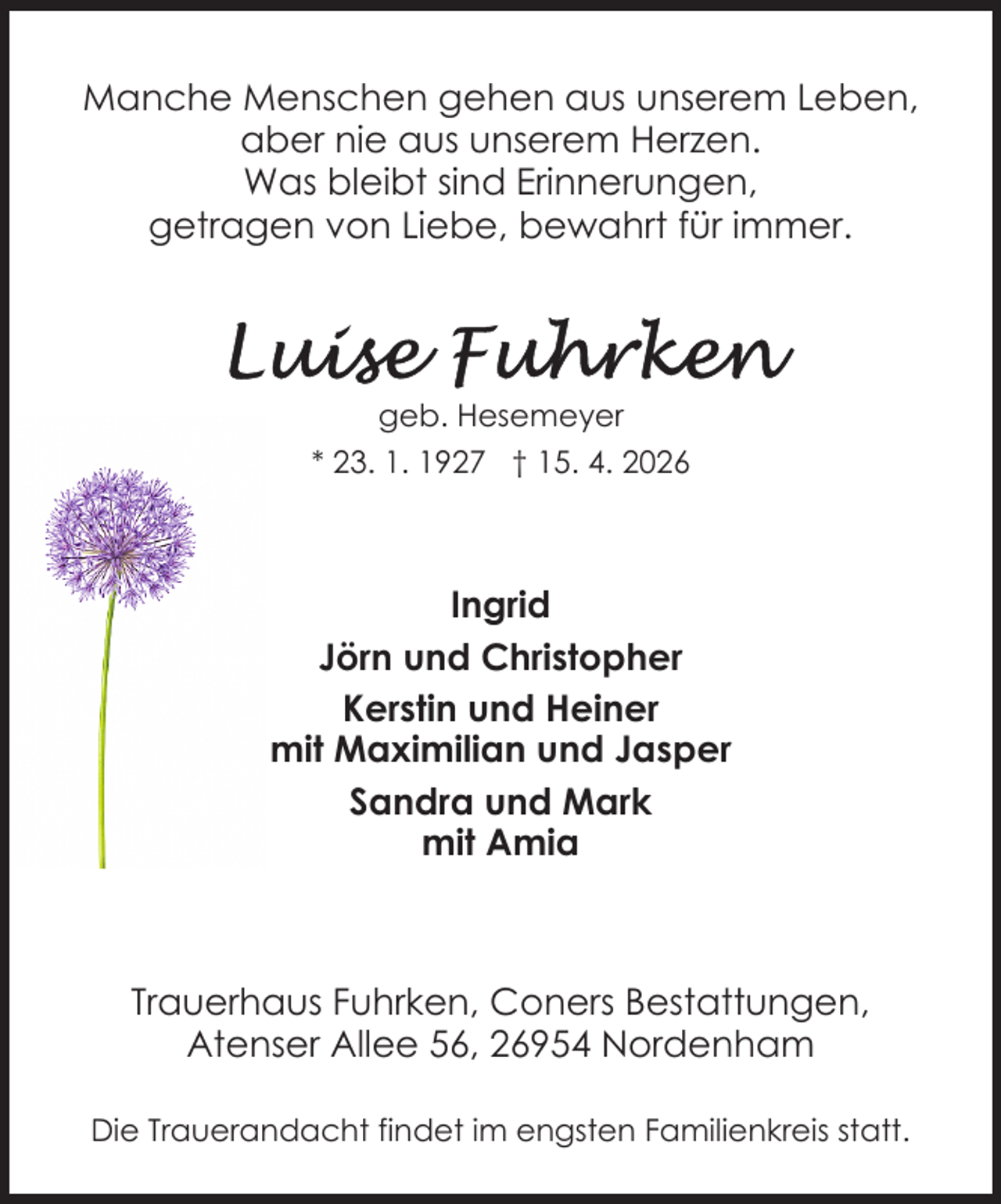 <p>Manche Menschen gehen aus unserem Leben,<br />aber nie aus unserem Herzen.<br />Was bleibt sind Erinnerungen,<br />getragen von Liebe, bewahrt für immer.</p>
<p>geb. Hesemeyer<br />* 23. 1. 1927 † 15. 4. 2026</p>
<p>Ingrid<br />Jörn und Christopher<br />Kerstin und Heiner<br />mit Maximilian und Jasper<br />Sandra und Mark<br />mit Amia</p>
<p>Trauerhaus Fuhrken, Coners Bestattungen,<br />Atenser Allee 56, 26954 Nordenham<br />Die Trauerandacht findet im engsten Familienkreis statt.</p>