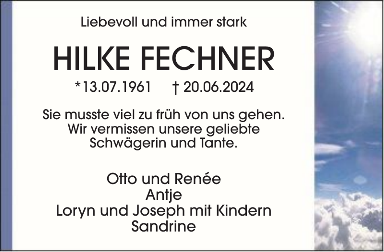 <p>Liebevoll und immer stark</p><p>HILKE FECHNER<br />*13.07.1961</p><p>† 20.06.2024</p><p>Sie musste viel zu früh von uns gehen.<br />Wir vermissen unsere geliebte<br />Schwägerin und Tante.</p><p>Otto und Renée<br />Antje<br />Loryn und Joseph mit Kindern<br />Sandrine</p>