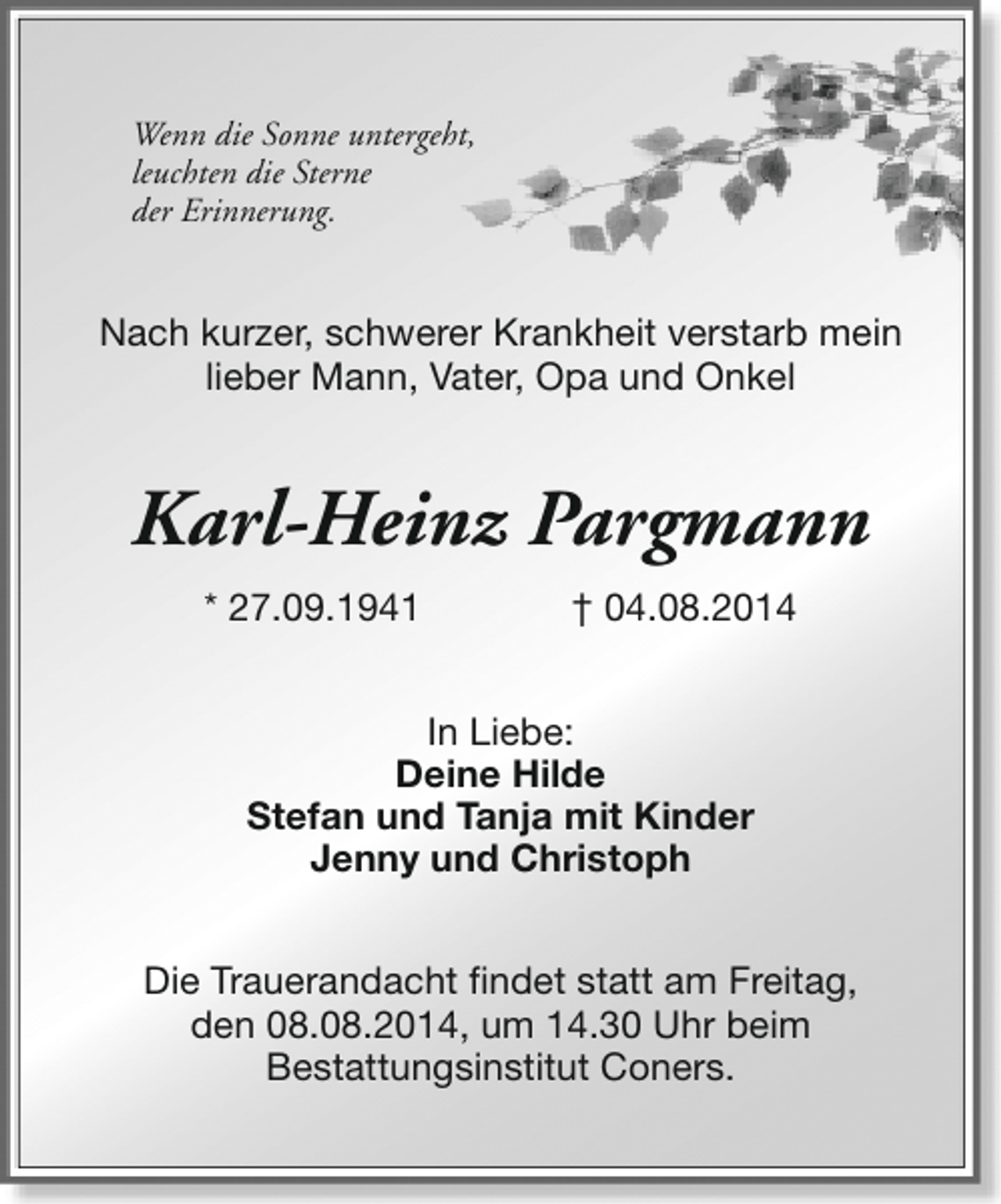 <p>Wenn die Sonne untergeht,<br />leuchten die Sterne<br />der Erinnerung.</p><p>Nach kurzer, schwerer Krankheit verstarb mein<br />lieber Mann, Vater, Opa und Onkel</p><p>Karl-Heinz Pargmann<br />* 27.09.1941</p><p>† 04.08.2014</p><p>In Liebe:<br />Deine Hilde<br />Stefan und Tanja mit Kinder<br />Jenny und Christoph<br />Die Trauerandacht findet statt am Freitag,<br />den 08.08.2014, um 14.30 Uhr beim<br />Bestattungsinstitut Coners.</p>