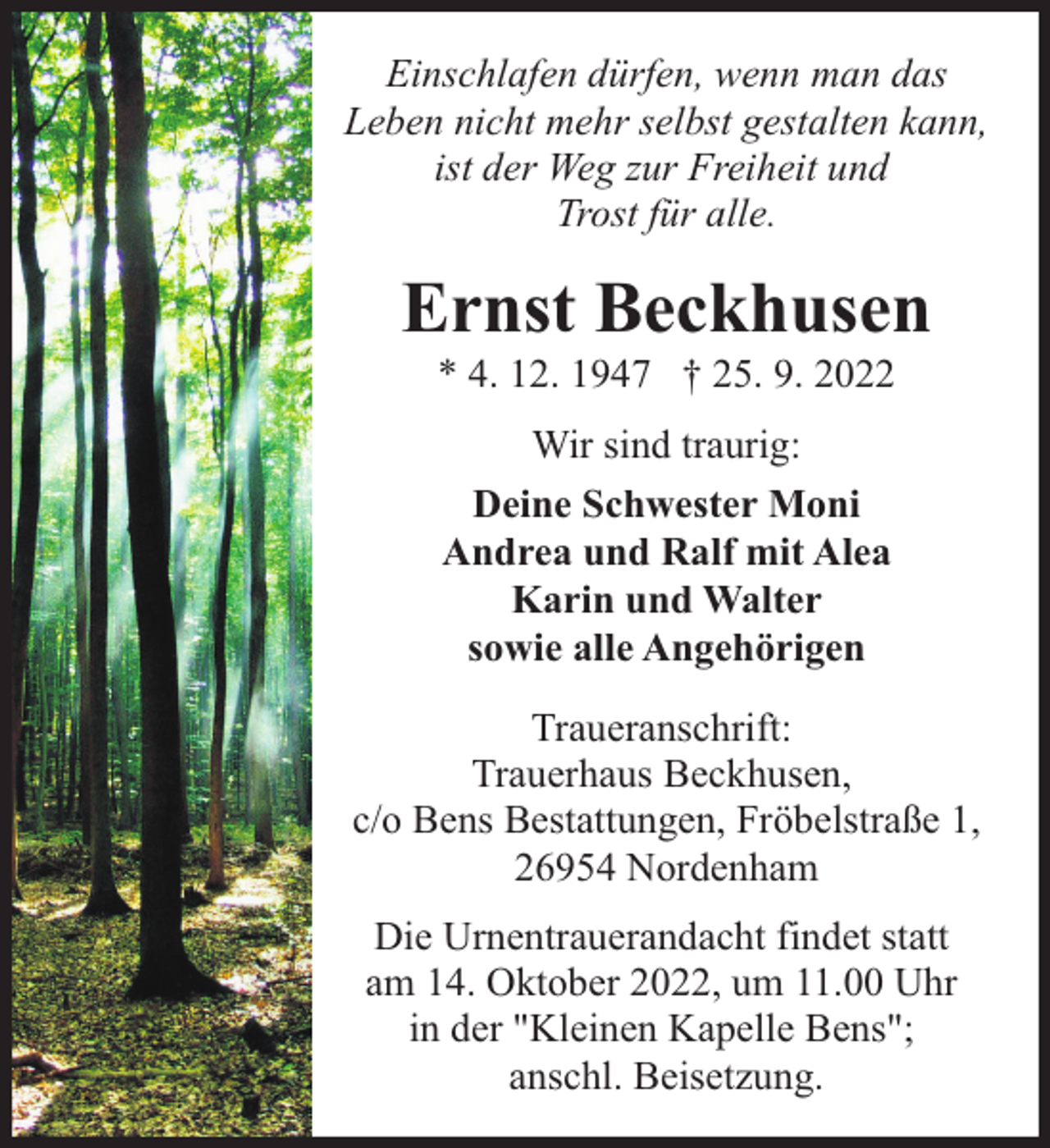 <p>Einschlafen dürfen, wenn man das<br />Leben nicht mehr selbst gestalten kann,<br />ist der Weg zur Freiheit und<br />Trost für alle.</p><p>Ernst Beckhusen<br />* 4. 12. 1947 † 25. 9. 2022<br />Wir sind traurig:<br />Deine Schwester Moni<br />Andrea und Ralf mit Alea<br />Karin und Walter<br />sowie alle Angehörigen<br />Traueranschrift:<br />Trauerhaus Beckhusen,<br />c/o Bens Bestattungen, Fröbelstraße 1,<br />26954 Nordenham<br />Die Urnentrauerandacht findet statt<br />am 14. Oktober 2022, um 11.00 Uhr<br />in der "Kleinen Kapelle Bens";<br />anschl. Beisetzung.</p>