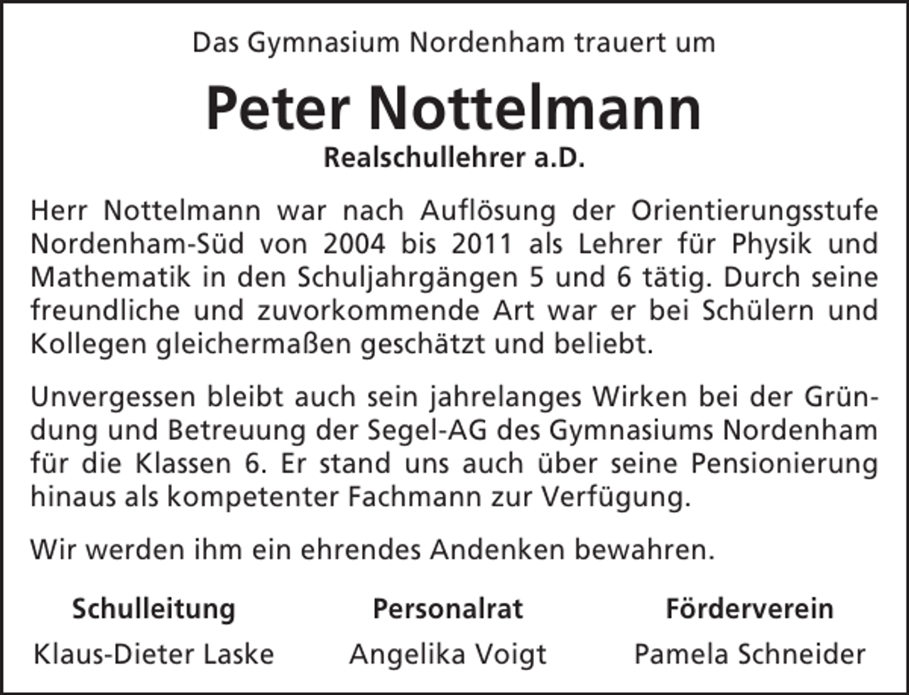 <p>Das Gymnasium Nordenham trauert um</p><p>Peter Nottelmann<br />Realschullehrer a.D.</p><p>Herr Nottelmann war nach Auflösung der Orientierungsstufe<br />Nordenham-Süd von 2004 bis 2011 als Lehrer für Physik und<br />Mathematik in den Schuljahrgängen 5 und 6 tätig. Durch seine<br />freundliche und zuvorkommende Art war er bei Schülern und<br />Kollegen gleichermaßen geschätzt und beliebt.<br />Unvergessen bleibt auch sein jahrelanges Wirken bei der Gründung und Betreuung der Segel-AG des Gymnasiums Nordenham<br />für die Klassen 6. Er stand uns auch über seine Pensionierung<br />hinaus als kompetenter Fachmann zur Verfügung.<br />Wir werden ihm ein ehrendes Andenken bewahren.<br />Schulleitung</p><p>Personalrat</p><p>Förderverein</p><p>Klaus-Dieter Laske</p><p>Angelika Voigt</p><p>Pamela Schneider</p>