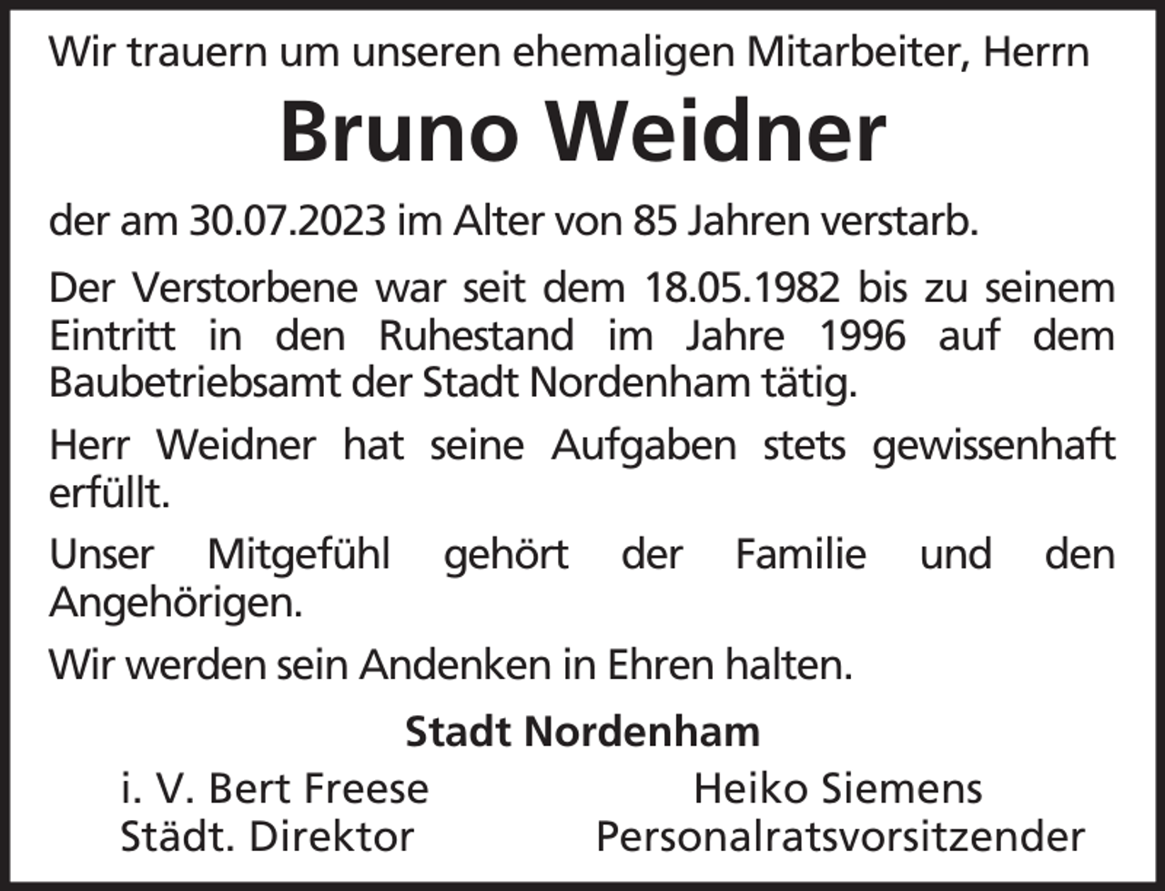 <p>Wir trauern um unseren ehemaligen Mitarbeiter, Herrn</p><p>Bruno Weidner<br />der am 30.07.2023 im Alter von 85 Jahren verstarb.<br />Der Verstorbene war seit dem 18.05.1982 bis zu seinem<br />Eintritt in den Ruhestand im Jahre 1996 auf dem<br />Baubetriebsamt der Stadt Nordenham tätig.<br />Herr Weidner hat seine Aufgaben stets gewissenhaft<br />erfüllt.<br />Unser Mitgefühl gehört der Familie und den<br />Angehörigen.<br />Wir werden sein Andenken in Ehren halten.<br />Stadt Nordenham<br />i. V. Bert Freese<br />Heiko Siemens<br />Städt. Direktor<br />Personalratsvorsitzender</p>