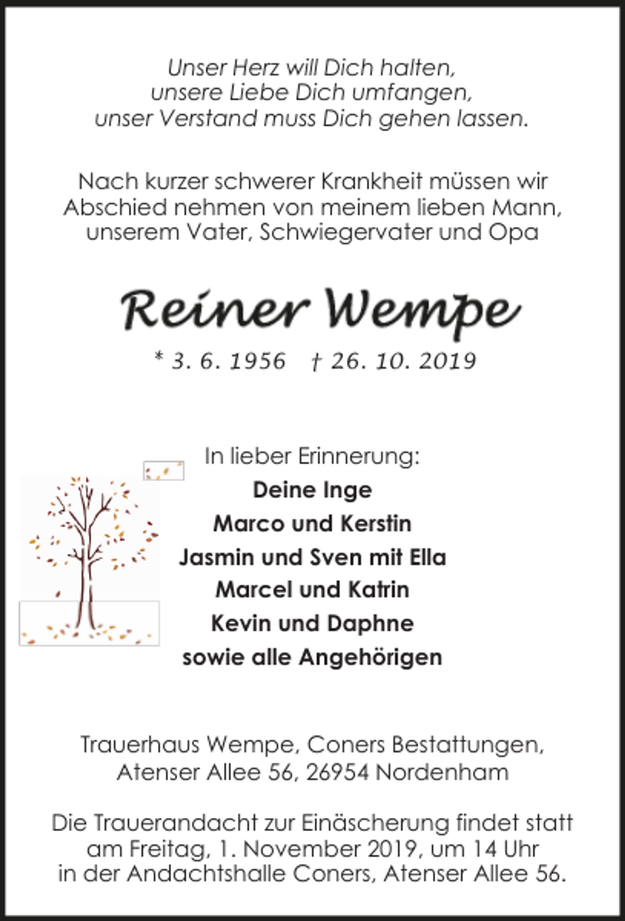<p>Unser Herz will Dich halten,<br />unsere Liebe Dich umfangen,<br />unser Verstand muss Dich gehen lassen.<br />Nach kurzer schwerer Krankheit müssen wir<br />Abschied nehmen von meinem lieben Mann,<br />unserem Vater, Schwiegervater und Opa</p><p>* 3. 6. 1956</p><p>† 26. 10. 2019</p><p>In lieber Erinnerung:<br />Deine Inge<br />Marco und Kerstin<br />Jasmin und Sven mit Ella<br />Marcel und Katrin<br />Kevin und Daphne<br />sowie alle Angehörigen<br />Trauerhaus Wempe, Coners Bestattungen,<br />Atenser Allee 56, 26954 Nordenham<br />Die Trauerandacht zur Einäscherung findet statt<br />am Freitag, 1. November 2019, um 14 Uhr<br />in der Andachtshalle Coners, Atenser Allee 56.</p>