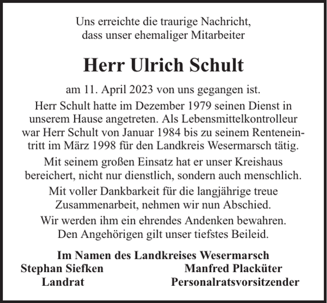 <p>Uns erreichte die traurige Nachricht,<br />dass unser ehemaliger Mitarbeiter</p><p>Herr Ulrich Schult<br />am 11. April 2023 von uns gegangen ist.<br />Herr Schult hatte im Dezember 1979 seinen Dienst in<br />unserem Hause angetreten. Als Lebensmittelkontrolleur<br />war Herr Schult von Januar 1984 bis zu seinem Renteneintritt im März 1998 für den Landkreis Wesermarsch tätig.<br />Mit seinem großen Einsatz hat er unser Kreishaus<br />bereichert, nicht nur dienstlich, sondern auch menschlich.<br />Mit voller Dankbarkeit für die langjährige treue<br />Zusammenarbeit, nehmen wir nun Abschied.<br />Wir werden ihm ein ehrendes Andenken bewahren.<br />Den Angehörigen gilt unser tiefstes Beileid.<br />Im Namen des Landkreises Wesermarsch<br />Stephan Siefken<br />Manfred Placküter<br />Landrat<br />Personalratsvorsitzender</p>