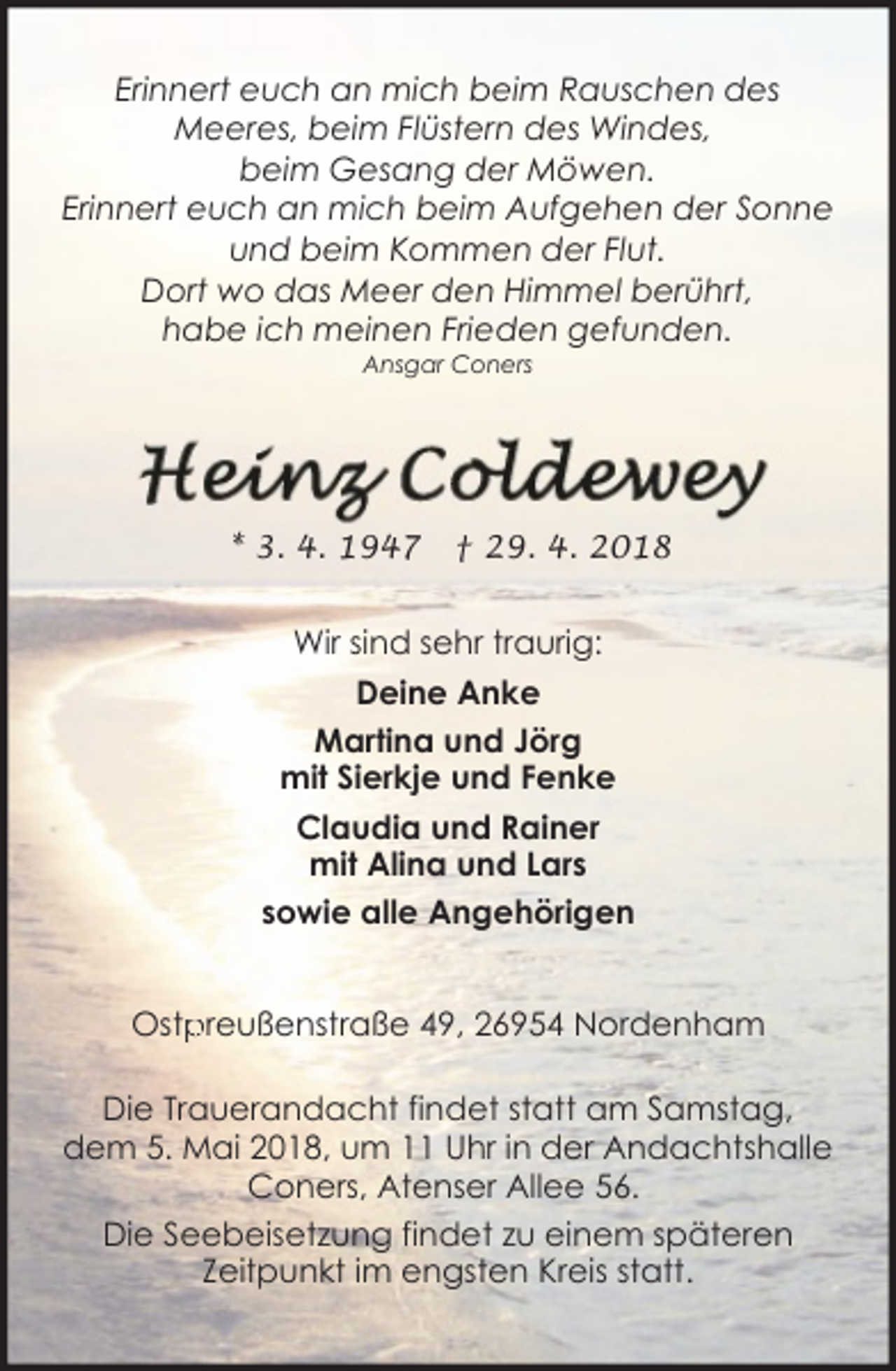 <p>Erinnert euch an mich beim Rauschen des<br />Meeres, beim Flüstern des Windes,<br />beim Gesang der Möwen.<br />Erinnert euch an mich beim Aufgehen der Sonne<br />und beim Kommen der Flut.<br />Dort wo das Meer den Himmel berührt,<br />habe ich meinen Frieden gefunden.<br />Ansgar Coners</p><p>* 3. 4. 1947</p><p>† 29. 4. 2018</p><p>Wir sind sehr traurig:<br />Deine Anke<br />Martina und Jörg<br />mit Sierkje und Fenke<br />Claudia und Rainer<br />mit Alina und Lars<br />sowie alle Angehörigen<br />preußenstraße 49, 26954 Nordenham<br />Ostp<br />Die Trauerandacht findet statt am Samstag,<br />dem 5. Mai 2018, um 11 Uhr in der Andachtshalle<br />Coners, Atenser Allee 56.<br />Die Seebeisetzung findet zu einem späteren<br />Zeitpunkt im engsten Kreis statt.</p>