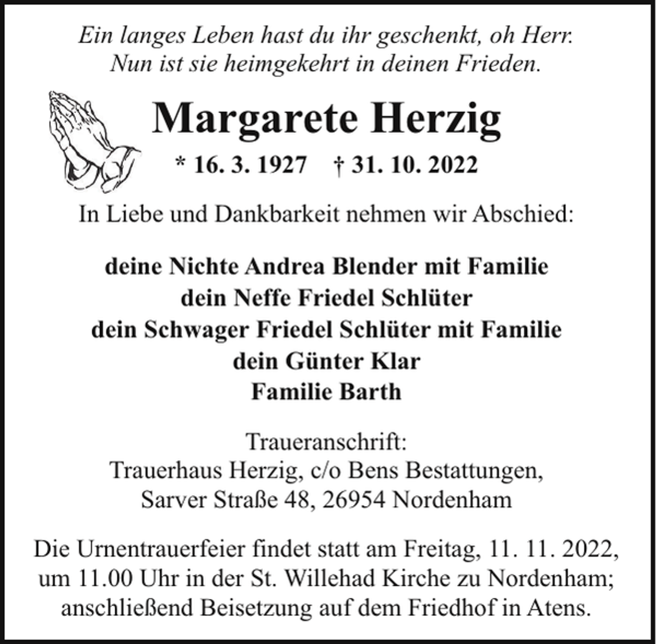 <p>Ein langes Leben hast du ihr geschenkt, oh Herr.<br />Nun ist sie heimgekehrt in deinen Frieden.</p><p>Margarete Herzig<br />* 16. 3. 1927</p><p>† 31. 10. 2022</p><p>In Liebe und Dankbarkeit nehmen wir Abschied:<br />deine Nichte Andrea Blender mit Familie<br />dein Neffe Friedel Schlüter<br />dein Schwager Friedel Schlüter mit Familie<br />dein Günter Klar<br />Familie Barth<br />Traueranschrift:<br />Trauerhaus Herzig, c/o Bens Bestattungen,<br />Sarver Straße 48, 26954 Nordenham<br />Die Urnentrauerfeier findet statt am Freitag, 11. 11. 2022,<br />um 11.00 Uhr in der St. Willehad Kirche zu Nordenham;<br />anschließend Beisetzung auf dem Friedhof in Atens.</p>