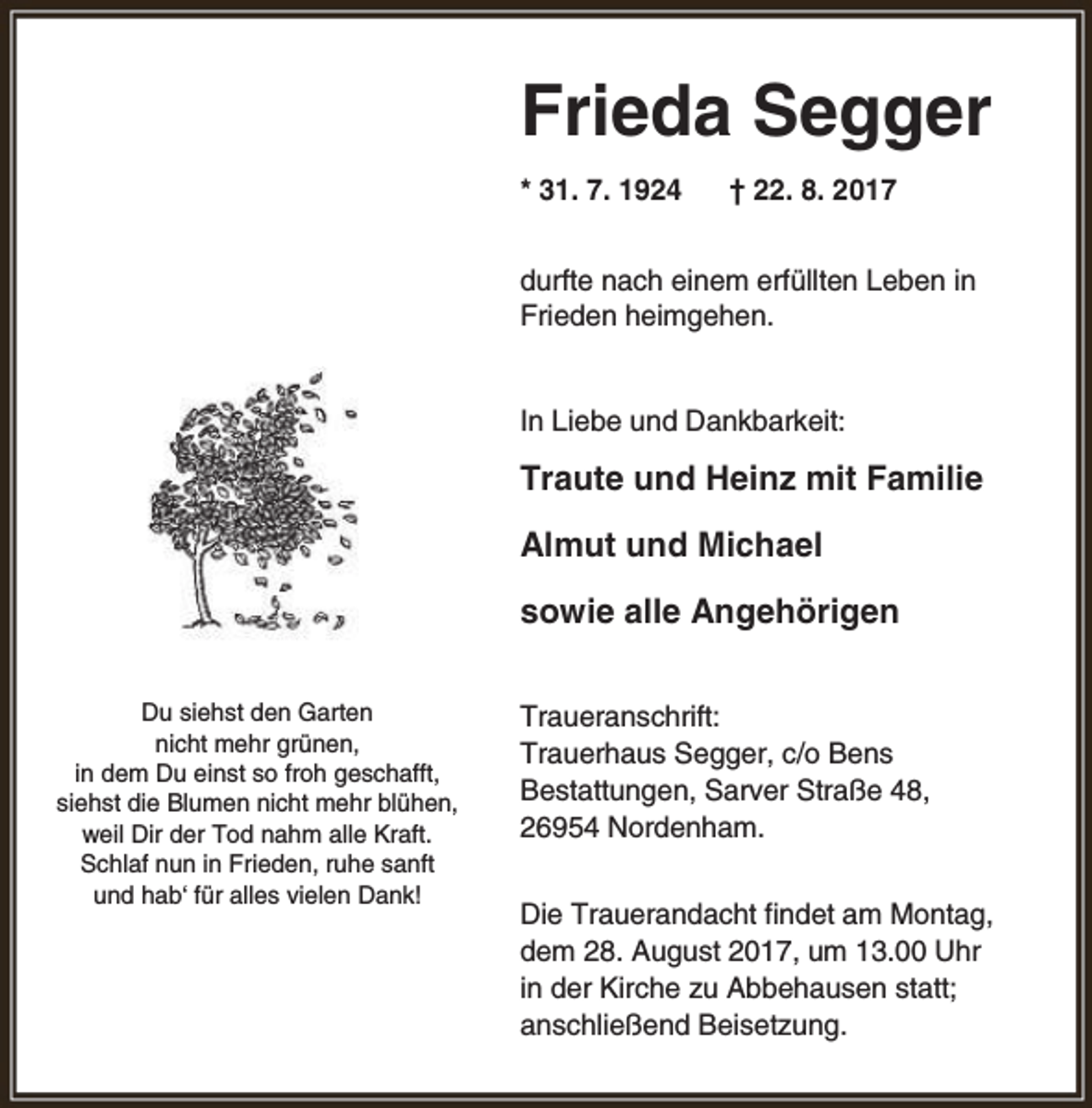 <p>Frieda Segger<br />* 31. 7. 1924</p><p>† 22. 8. 2017</p><p>durfte nach einem erfüllten Leben in<br />Frieden heimgehen.<br />In Liebe und Dankbarkeit:</p><p>Traute und Heinz mit Familie<br />Almut und Michael<br />sowie alle Angehörigen<br />Du siehst den Garten<br />nicht mehr grünen,<br />in dem Du einst so froh geschafft,<br />siehst die Blumen nicht mehr blühen,<br />weil Dir der Tod nahm alle Kraft.<br />Schlaf nun in Frieden, ruhe sanft<br />und hab‘ für alles vielen Dank!</p><p>Traueranschrift:<br />Trauerhaus Segger, c/o Bens<br />Bestattungen, Sarver Straße 48,<br />26954 Nordenham.<br />Die Trauerandacht findet am Montag,<br />dem 28. August 2017, um 13.00 Uhr<br />in der Kirche zu Abbehausen statt;<br />anschließend Beisetzung.</p>
