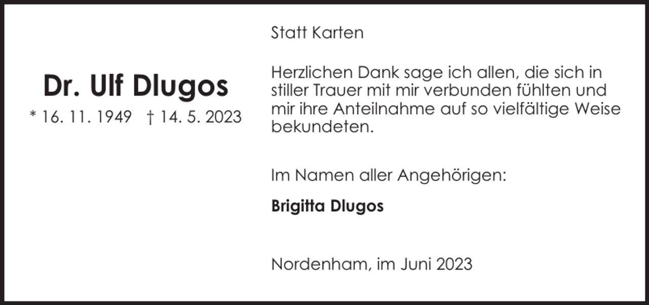 <p>Statt Karten</p><p>Dr. Ulf Dlugos<br />* 16. 11. 1949 † 14. 5. 2023</p><p>Herzlichen Dank sage ich allen, die sich in<br />stiller Trauer mit mir verbunden fühlten und<br />mir ihre Anteilnahme auf so vielfältige Weise<br />bekundeten.<br />Im Namen aller Angehörigen:<br />Brigitta Dlugos<br />Nordenham, im Juni 2023</p>