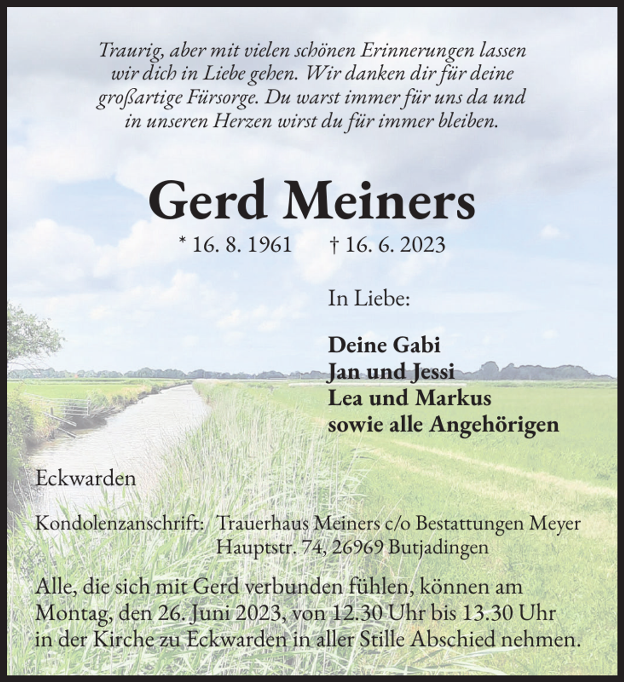<p>Traurig, aber mit vielen schönen Erinnerungen lassen<br />wir dich in Liebe gehen. Wir danken dir für deine<br />großartige Fürsorge. Du warst immer für uns da und<br />in unseren Herzen wirst du für immer bleiben.</p><p>Gerd Meiners<br />* 16. 8. 1961 † 16. 6. 2023<br />In Liebe:<br />Deine Gabi<br />Jan und Jessi<br />Lea und Markus<br />sowie alle Angehörigen<br />Eckwarden<br />Kondolenzanschri�t: Trauerhaus Meiners c/o Bestattungen Meyer<br />Hauptstr. 74, 26969 Butjadingen</p><p>Alle, die sich mit Gerd verbunden �ühlen, können am<br />Montag, den 26. Juni 2023, von 12.30 Uhr bis 13.30 Uhr<br />in der Kirche zu Eckwarden in aller Stille Abschied nehmen.</p>
