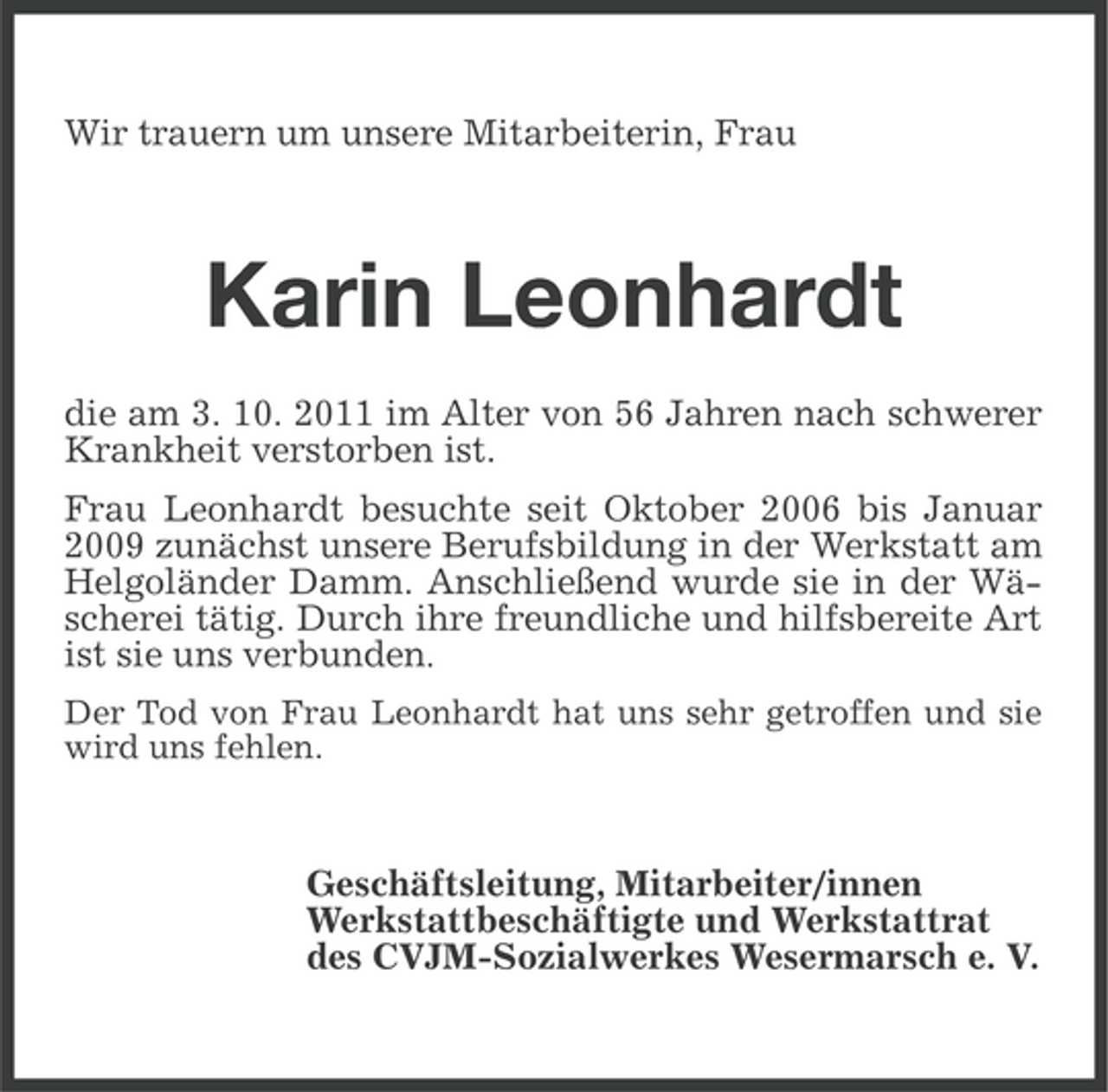 <p>Wir trauern um unsere Mitarbeiterin, Frau</p><p>Karin Leonhardt<br />die am 3. 10. 2011 im Alter von 56 Jahren nach schwerer<br />Krankheit verstorben ist.<br />Frau Leonhardt besuchte seit Oktober 2006 bis Januar<br />2009 zunächst unsere Berufsbildung in der Werkstatt am<br />Helgoländer Damm. Anschließend wurde sie in der Wäscherei tätig. Durch ihre freundliche und hilfsbereite Art<br />ist sie uns verbunden.<br />Der Tod von Frau Leonhardt hat uns sehr getroffen und sie<br />wird uns fehlen.</p><p>Geschäftsleitung, Mitarbeiter/innen<br />Werkstattbeschäftigte und Werkstattrat<br />des CVJM-Sozialwerkes Wesermarsch e. V.</p>