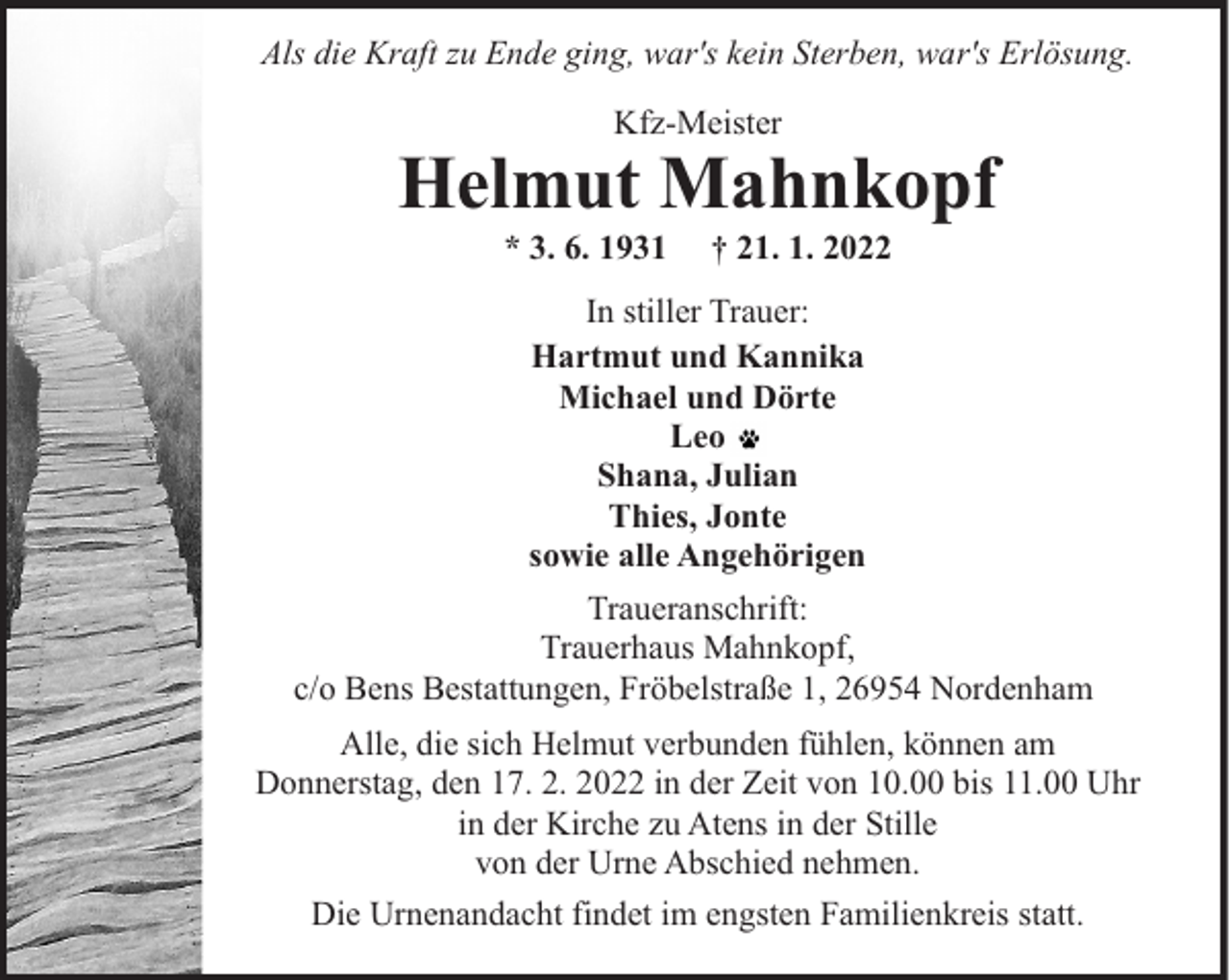 <p>Als die Kraft zu Ende ging, war's kein Sterben, war's Erlösung.<br />Kfz-Meister</p><p>Helmut Mahnkopf<br />* 3. 6. 1931</p><p>† 21. 1. 2022</p><p>In stiller Trauer:<br />Hartmut und Kannika<br />Michael und Dörte<br />Leo<br />Shana, Julian<br />Thies, Jonte<br />sowie alle Angehörigen<br />Traueranschrift:<br />Trauerhaus Mahnkopf,<br />c/o Bens Bestattungen, Fröbelstraße 1, 26954 Nordenham<br />Alle, die sich Helmut verbunden fühlen, können am<br />Donnerstag, den 17. 2. 2022 in der Zeit von 10.00 bis 11.00 Uhr<br />in der Kirche zu Atens in der Stille<br />von der Urne Abschied nehmen.<br />Die Urnenandacht findet im engsten Familienkreis statt.</p>
