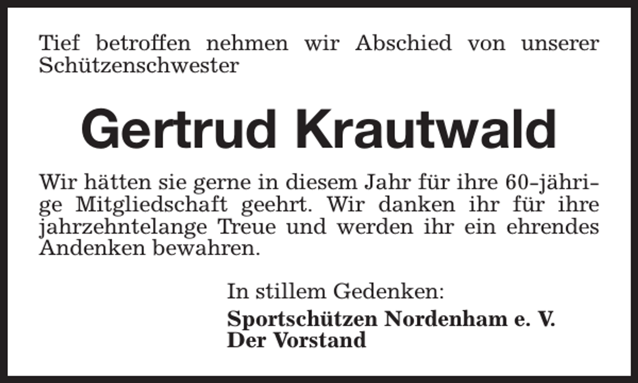 <p>Tief betroffen nehmen wir Abschied von unserer<br />Schützenschwester</p><p>Gertrud Krautwald<br />Wir hätten sie gerne in diesem Jahr für ihre 60-jährige Mitgliedschaft geehrt. Wir danken ihr für ihre<br />jahrzehntelange Treue und werden ihr ein ehrendes<br />Andenken bewahren.<br />In stillem Gedenken:<br />Sportschützen Nordenham e. V.<br />Der Vorstand</p>
