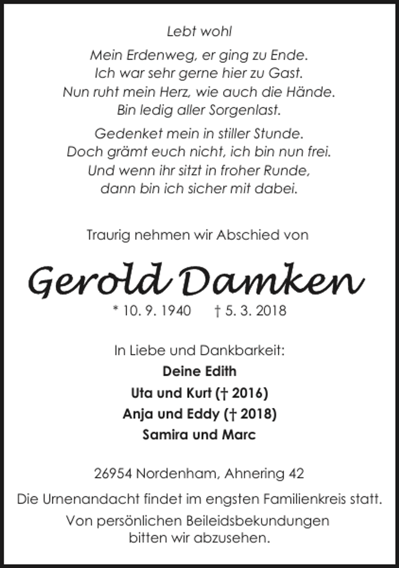 <p>Lebt wohl<br />Mein Erdenweg, er ging zu Ende.<br />Ich war sehr gerne hier zu Gast.<br />Nun ruht mein Herz, wie auch die Hände.<br />Bin ledig aller Sorgenlast.<br />Gedenket mein in stiller Stunde.<br />Doch grämt euch nicht, ich bin nun frei.<br />Und wenn ihr sitzt in froher Runde,<br />dann bin ich sicher mit dabei.<br />Traurig nehmen wir Abschied von</p><p>* 10. 9. 1940</p><p>† 5. 3. 2018</p><p>In Liebe und Dankbarkeit:<br />Deine Edith<br />Uta und Kurt († 2016)<br />Anja und Eddy († 2018)<br />Samira und Marc<br />26954 Nordenham, Ahnering 42<br />Die Urnenandacht findet im engsten Familienkreis statt.<br />Von persönlichen Beileidsbekundungen<br />bitten wir abzusehen.</p>