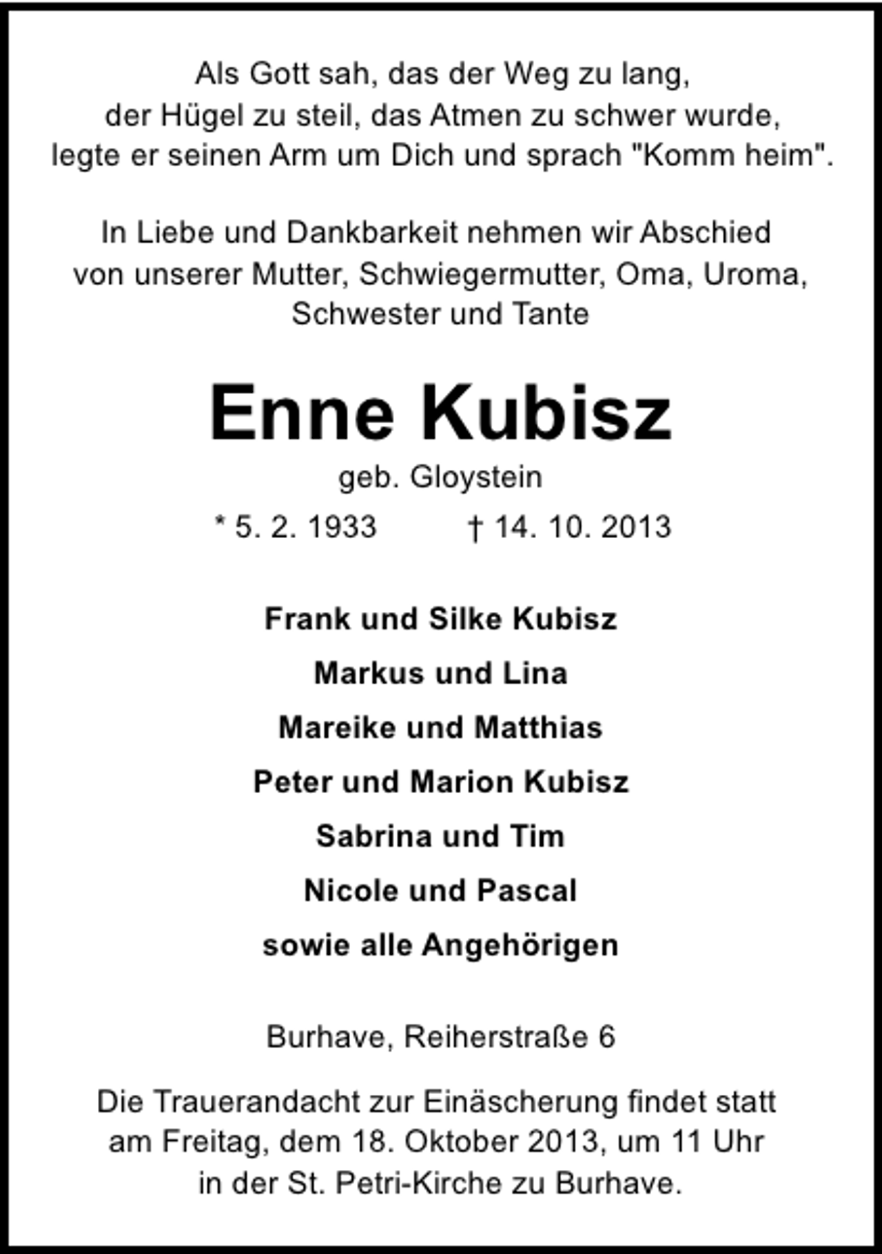 <p>Als Gott sah, das der Weg zu lang,<br />der Hügel zu steil, das Atmen zu schwer wurde,<br />legte er seinen Arm um Dich und sprach "Komm heim".<br />In Liebe und Dankbarkeit nehmen wir Abschied<br />von unserer Mutter, Schwiegermutter, Oma, Uroma,<br />Schwester und Tante</p><p>Enne Kubisz<br />geb. Gloystein</p><p>* 5. 2. 1933</p><p>† 14. 10. 2013</p><p>Frank und Silke Kubisz<br />Markus und Lina<br />Mareike und Matthias<br />Peter und Marion Kubisz<br />Sabrina und Tim<br />Nicole und Pascal<br />sowie alle Angehörigen<br />Burhave, Reiherstraße 6<br />Die Trauerandacht zur Einäscherung findet statt<br />am Freitag, dem 18. Oktober 2013, um 11 Uhr<br />in der St. Petri-Kirche zu Burhave.</p>