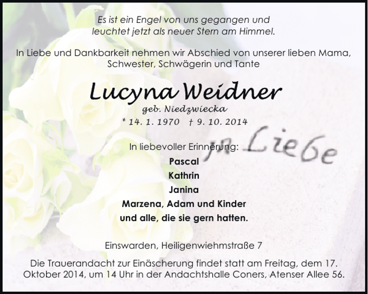 <p>Es ist ein Engel von uns gegangen und<br />leuchtet jetzt als neuer Stern am Himmel.<br />In Liebe und Dankbarkeit nehmen wir Abschied von unserer lieben Mama,<br />Schwester, Schwägerin und Tante</p><p>geb. Niedzwiecka</p><p>* 14. 1. 1970</p><p>† 9. 10. 2014</p><p>In liebevoller Erinnerung:<br />Pascal<br />Kathrin<br />Janina<br />Marzena, Adam und Kinder<br />und alle, die sie gern hatten.<br />Einswarden, Heiligenwiehmstraße 7<br />Die Trauerandacht zur Einäscherung findet statt am Freitag, dem 17.<br />Oktober 2014, um 14 Uhr in der Andachtshalle Coners, Atenser Allee 56.</p>