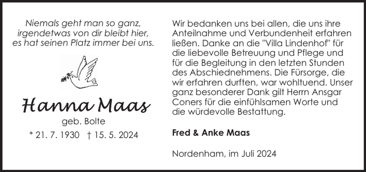 <p>Niemals geht man so ganz,<br />irgendetwas von dir bleibt hier,<br />es hat seinen Platz immer bei uns.</p><p>geb. Bolte<br />* 21. 7. 1930 † 15. 5. 2024</p><p>Wir bedanken uns bei allen, die uns ihre<br />Anteilnahme und Verbundenheit erfahren<br />ließen. Danke an die "Villa Lindenhof" für<br />die liebevolle Betreuung und Pflege und<br />für die Begleitung in den letzten Stunden<br />des Abschiednehmens. Die Fürsorge, die<br />wir erfahren durften, war wohltuend. Unser<br />ganz besonderer Dank gilt Herrn Ansgar<br />Coners für die einfühlsamen Worte und<br />die würdevolle Bestattung.<br />Fred &amp; Anke Maas<br />Nordenham, im Juli 2024</p>