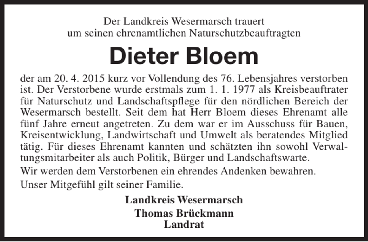 <p>Der Landkreis Wesermarsch trauert<br />um seinen ehrenamtlichen Naturschutzbeauftragten</p><p>Dieter Bloem</p><p>der am 20. 4. 2015 kurz vor Vollendung des 76. Lebensjahres verstorben<br />ist. Der Verstorbene wurde erstmals zum 1. 1. 1977 als Kreisbeauftrater<br />für Naturschutz und Landschaftspflege für den nördlichen Bereich der<br />Wesermarsch bestellt. Seit dem hat Herr Bloem dieses Ehrenamt alle<br />fünf Jahre erneut angetreten. Zu dem war er im Ausschuss für Bauen,<br />Kreisentwicklung, Landwirtschaft und Umwelt als beratendes Mitglied<br />tätig. Für dieses Ehrenamt kannten und schätzten ihn sowohl Verwaltungsmitarbeiter als auch Politik, Bürger und Landschaftswarte.<br />Wir werden dem Verstorbenen ein ehrendes Andenken bewahren.<br />Unser Mitgefühl gilt seiner Familie.<br />Landkreis Wesermarsch<br />Thomas Brückmann<br />Landrat</p>