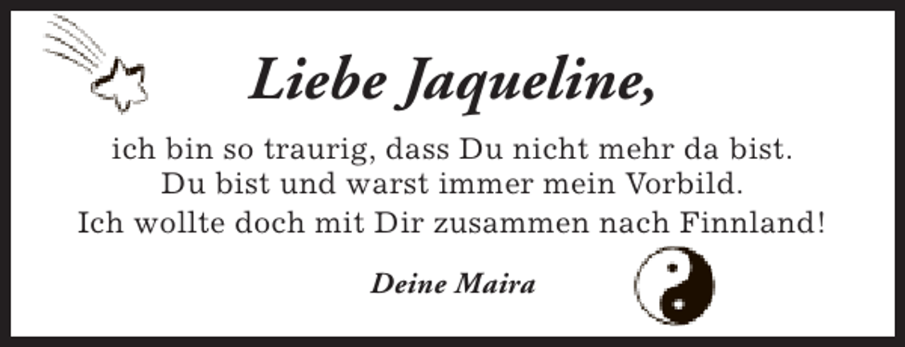 <p>Liebe Jaqueline,<br />ich bin so traurig, dass Du nicht mehr da bist.<br />Du bist und warst immer mein Vorbild.<br />Ich wollte doch mit Dir zusammen nach Finnland!<br />Deine Maira</p>