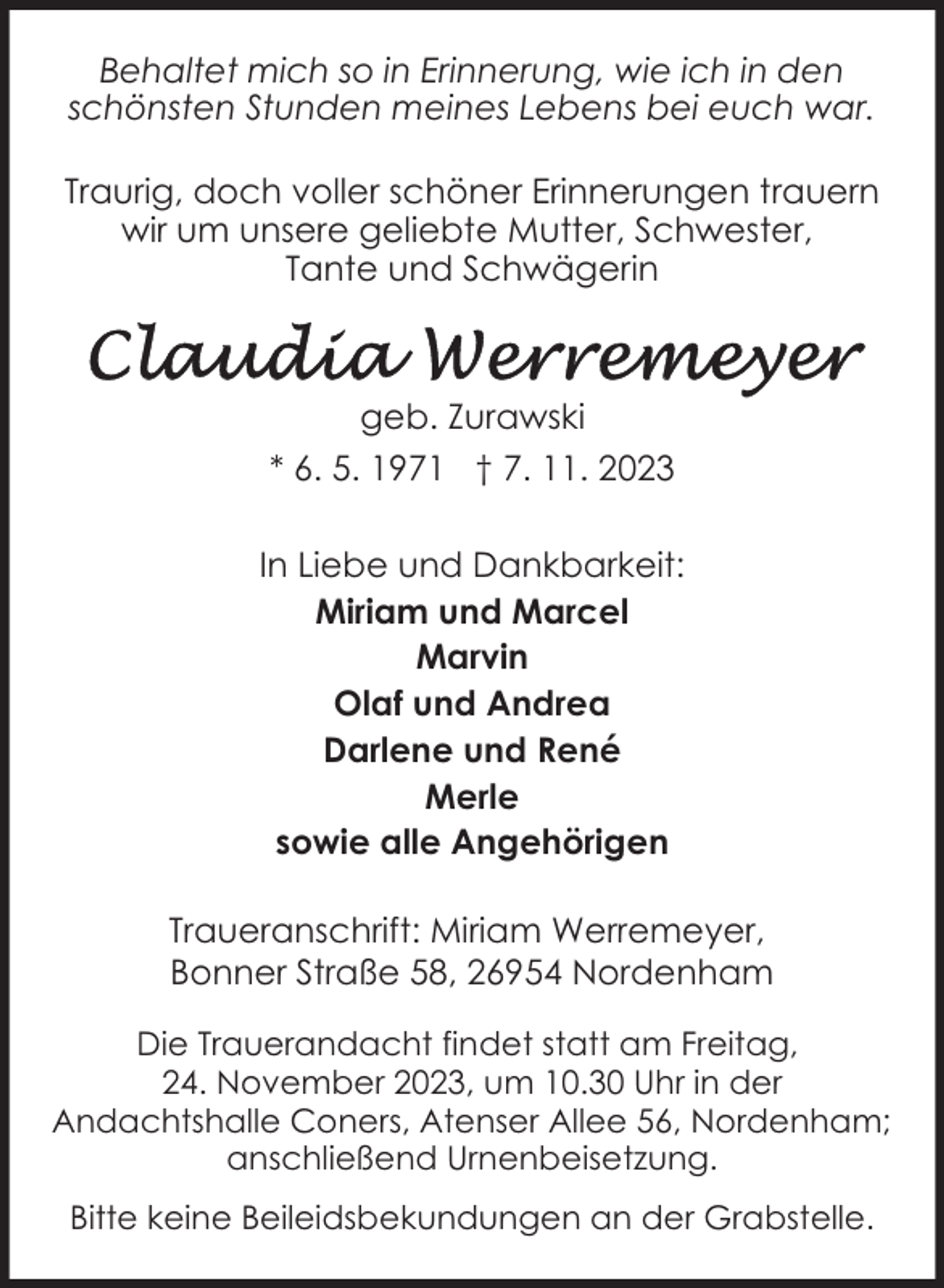 <p>Behaltet mich so in Erinnerung, wie ich in den<br />schönsten Stunden meines Lebens bei euch war.<br />Traurig, doch voller schöner Erinnerungen trauern<br />wir um unsere geliebte Mutter, Schwester,<br />Tante und Schwägerin</p><p>geb. Zurawski<br />* 6. 5. 1971 † 7. 11. 2023<br />In Liebe und Dankbarkeit:<br />Miriam und Marcel<br />Marvin<br />Olaf und Andrea<br />Darlene und René<br />Merle<br />sowie alle Angehörigen<br />Traueranschrift: Miriam Werremeyer,<br />Bonner Straße 58, 26954 Nordenham<br />Die Trauerandacht findet statt am Freitag,<br />24. November 2023, um 10.30 Uhr in der<br />Andachtshalle Coners, Atenser Allee 56, Nordenham;<br />anschließend Urnenbeisetzung.<br />Bitte keine Beileidsbekundungen an der Grabstelle.</p>