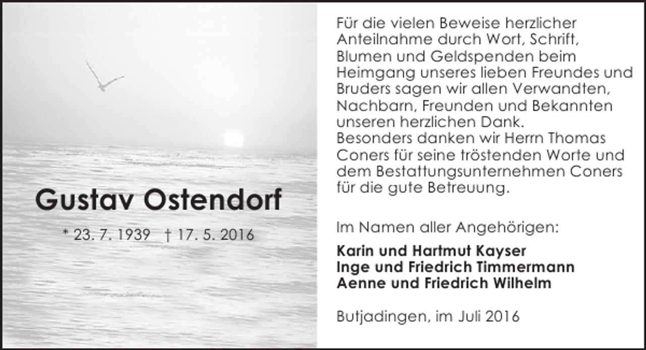 <p>Gustav Ostendorf<br />* 23. 7. 1939 † 17. 5. 2016</p><p>Für die vielen Beweise herzlicher<br />Anteilnahme durch Wort, Schrift,<br />Blumen und Geldspenden beim<br />Heimgang unseres lieben Freundes und<br />Bruders sagen wir allen Verwandten,<br />Nachbarn, Freunden und Bekannten<br />unseren herzlichen Dank.<br />Besonders danken wir Herrn Thomas<br />Coners für seine tröstenden Worte und<br />dem Bestattungsunternehmen Coners<br />für die gute Betreuung.<br />Im Namen aller Angehörigen:<br />Karin und Hartmut Kayser<br />Inge und Friedrich Timmermann<br />Aenne und Friedrich Wilhelm<br />Butjadingen, im Juli 2016</p>