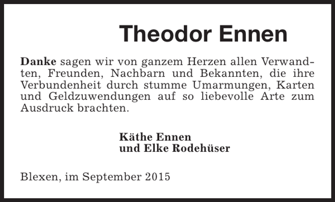 <p>Theodor Ennen<br />Danke sagen wir von ganzem Herzen allen Verwandten, Freunden, Nachbarn und Bekannten, die ihre<br />Verbundenheit durch stumme Umarmungen, Karten<br />und Geldzuwendungen auf so liebevolle Arte zum<br />Ausdruck brachten.<br />Käthe Ennen<br />und Elke Rodehüser<br />Blexen, im September 2015</p>