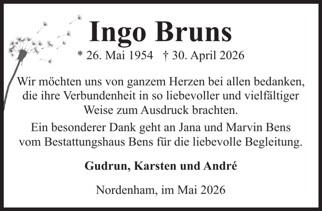 <p>Ingo Bruns</p><p>* 26. Mai 1954 † 30. April 2026<br />Wir möchten uns von ganzem Herzen bei allen bedanken,<br />die ihre Verbundenheit in so liebevoller und vielfältiger<br />Weise zum Ausdruck brachten.<br />Ein besonderer Dank geht an Jana und Marvin Bens<br />vom Bestattungshaus Bens für die liebevolle Begleitung.<br />Gudrun, Karsten und André<br />Nordenham, im Mai 2026</p>